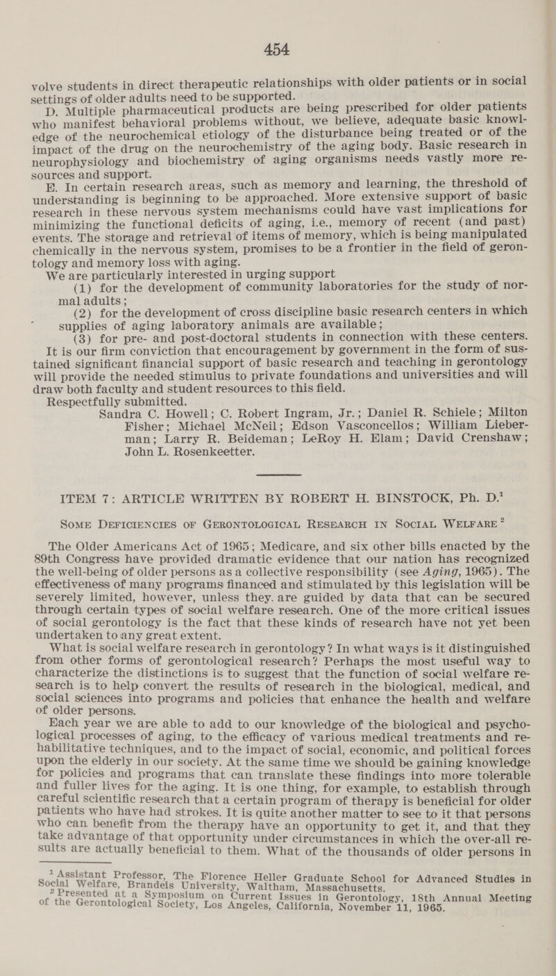 volve students in direct therapeutic relationships with older patients or in social settings of older adults need to be supported. D. Multiple pharmaceutical products are being prescribed for older patients who manifest behavioral problems without, we believe, adequate basic knowl- edge of the neurochemical etiology of the disturbance being treated or of the impact of the drug on the neurochemistry of the aging body. Basic research in neurophysiology and biochemistry of aging organisms needs vastly more re- sources and support. E. In certain research areas, such as memory and learning, the threshold of understanding is beginning to be approached. More extensive support of basic research in these nervous system mechanisms could have vast implications for minimizing the functional deficits of aging, ie., memory of recent (and past) events. The storage and retrieval of items of memory, which is being manipulated chemically in the nervous system, promises to be a frontier in the field of geron- tology and memory loss with aging. We are particularly interested in urging support (1) for the development of community laboratories for the study of nor- mal adults ; (2) for the development of cross discipline basic research centers in which supplies of aging laboratory animals are available; (3) for pre- and post-doctoral students in connection with these centers. It is our firm conviction that encouragement by government in the form of sus- tained significant financial support of basic research and teaching in gerontology will provide the needed stimulus to private foundations and universities and will draw both faculty and student resources to this field. Respectfully submitted. Sandra C. Howell; C. Robert Ingram, Jr.; Daniel R. Schiele; Milton Fisher; Michael McNeil; Edson Vasconcellos; William Lieber- man; Larry R. Beideman; LeRoy H. Elam; David Crenshaw ; John L. Rosenkeetter. ITEM 7: ARTICLE WRITTEN BY ROBERT H. BINSTOOCK, Ph. D.* SoME DEFICIENCIES OF GERONTOLOGICAL RESEARCH IN SOCIAL WELFARE ~ The Older Americans Act of 1965; Medicare, and six other bills enacted by the 89th Congress have provided dramatic evidence that our nation has recognized the well-being of older persons as a collective responsibility (see Aging, 1965). The effectiveness of many programs financed and stimulated by this legislation will be severely limited, however, unless they. are guided by data that can be secured through certain types of social welfare research. One of the more critical issues of social gerontology is the fact that these kinds of research have not yet been undertaken tony great extent. What is social welfare research in gerontology? In what ways is it distinguished from other forms of gerontological research? Perhaps the most useful way to characterize the distinctions is to suggest that the function of social welfare re- search is to help convert the results of research in the biological, medical, and social sciences into programs and policies that enhance the health and welfare of older persons. Each year we are able to add to our knowledge of the biological and psycho- logical processes of aging, to the efficacy of various medical treatments and re- habilitative techniques, and to the impact of social, economic, and political forces upon the elderly in our society. At the same time we should be gaining knowledge for policies and programs that can translate these findings into more tolerable and fuller lives for the aging. It is one thing, for example, to establish through careful scientific research that a certain program of therapy is beneficial for older patients who have had strokes. It is quite another matter to see to it that persons who can benefit from the therapy have an opportunity to get it, and that they take advantage of that opportunity under circumstances in which the over-all re- sults are actually beneficial to them. What of the thousands of older persons in 1 Assistant Professor, The Florence Helle ; r Gradua i ieee University, Waltham, MiaeapHeeege Hh ctie ais SgAne pees 2 S at a Symposium on Current Issues in G ogy of the Gerontological Society, Los Angeles, California, es es Bi git cree