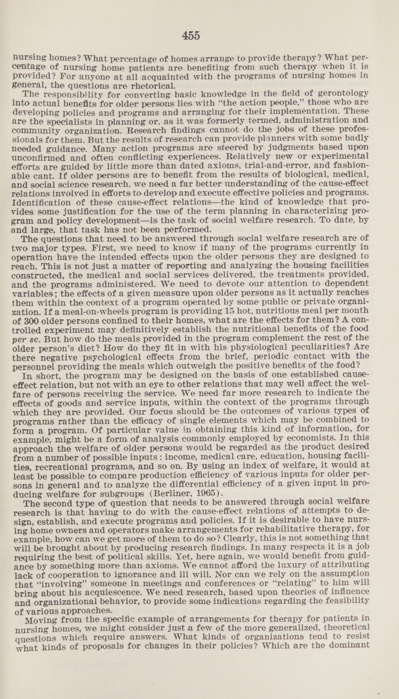nursing homes? What percentage of homes arrange to provide therapy? What per- centage of nursing home patients are benefiting from such therapy when it is provided? For anyone at all acquainted with the programs of nursing homes in general, the questions are rhetorical. The responsibility for converting basic knowledge in the field of gerontology into actual benefits for older persons lies with “the action people,” those who are developing policies and programs and arranging for their implementation. These are the specialists in planning or, as it was formerly termed, administration and community organization. Research findings cannot do the jobs of these profes- sionals for them. But the results of research can provide planners with some badly needed guidance. Many action programs are steered by judgments based upon unconfirmed and often conflicting experiences. Relatively new or experimental efforts are guided by little more than dated axioms, trial-and-error, and fashion- able cant. If older persons are to benefit from the results of biological, medical, and social science research, we need a far better understanding of the cause-effect relations involved in efforts to develop and execute effective policies and programs. Identification of these cause-effect relations—the kind of knowledge that pro- vides some justification for the use of the term planning in characterizing pro- gram and policy development—is the task of social welfare research. To date, by and large, that task has not been performed. The questions that need to be answered through social welfare research are of two major types. First, we need to know if many of the programs currently in operation have the intended effects upon the older persons they are designed to reach. This is not just a matter of reporting and analyzing the housing facilities constructed, the medical and social services delivered, the treatments provided, and the programs administered. We need to devote our attention to dependent variables; the effects of a given measure upon older persons as it actually reaches them within the context of a program operated by some public or private organi- zation. If a meal-on-wheels program is providing 15 hot, nutritious meal per month of 300 older persons confined to their homes, what are the effects for them? A con- trolled experiment may definitively establish the nutritional benefits of the food per se. But how do the meals provided in the program complement the rest of the older person’s diet? How do they fit in with his physiological peculiarities? Are there negative psychological effects from the brief, periodic contact with the personnel providing the meals which outweigh the positive benefits of the food? In short, the program may be designed on the basis of one established cause- effect relation, but not with an eye to other relations that may well affect the wel- fare of persons receiving the service. We need far more research to indicate the effects of goods and service inputs, within the context of the programs through which they are provided. Our focus should be the outcomes of various types of programs rather than the efficacy of single elements which may be combined to form a program. Of particular value in obtaining this kind of information, for example, might be a form of analysis commonly employed by economists. In this approach the welfare of older persons would be regarded as the product desired from a number of possible inputs : income, medical care, education, housing facili- ties, recreational programs, and so on. By using an index of welfare, it would at least be possible to compare production efficiency of various inputs for older per- sons in general and to analyze the differential efficiency of a given input in pro- ducing welfare for subgroups (Berliner, 1965). The second type of question that needs to be answered through social welfare research is that having to do with the cause-effect relations of attempts to de- sign, establish, and execute programs and policies. If it is desirable to have nurs- ing home owners and operators make arrangements for rehabilitative therapy, for example, how can we get more of them to do so? Clearly, this is not something that will be brought about by producing research findings. In many respects it is a job requiring the best of political skills. Yet, here again, we would benefit from guid- ance by something more than axioms. We cannot afford the luxury of attributing lack of cooperation to ignorance and ill will. Nor can we rely on the assumption that “involving” someone in meetings and conferences or “relating” to him will pring about his acquiescence. We need research, based upon theories of influence and organizational behavior, to provide some indications regarding the feasibility of various approaches. Moving from the specific example of arrangements for therapy for patients in nursing homes, we might consider just a few of the more generalized, theoretical questions which require answers. What kinds of organizations tend to resist what kinds of proposals for changes in their policies? Which are the dominant