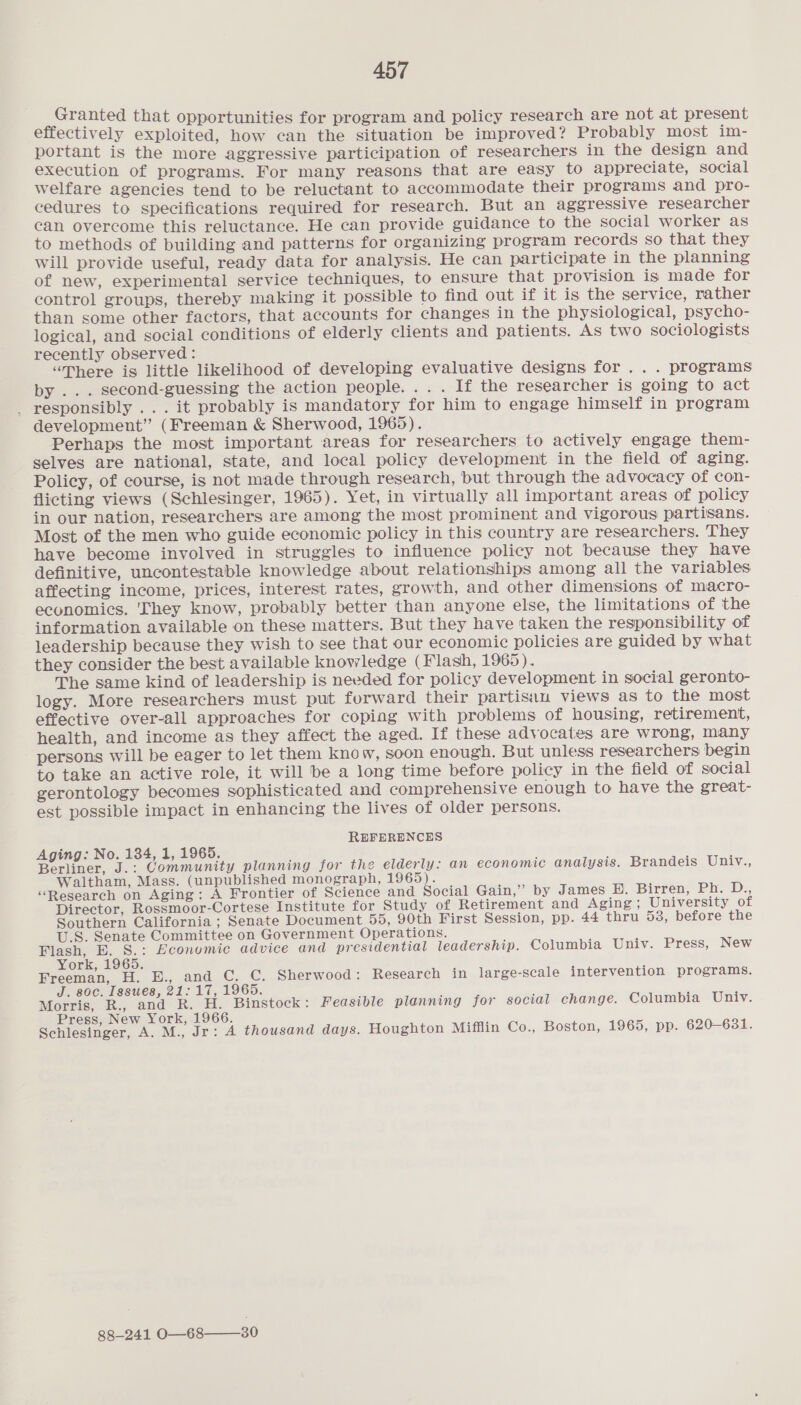 Granted that opportunities for program and policy research are not at present effectively exploited, how can the situation be improved? Probably most im- portant is the more aggressive participation of researchers in the design and execution of programs. For many reasons that are easy to appreciate, social welfare agencies tend to be reluctant to accommodate their programs and pro- cedures to specifications required for research. But an aggressive researcher can overcome this reluctance. He can provide guidance to the social worker as to methods of building and patterns for organizing program records so that they will provide useful, ready data for analysis. He can participate in the planning of new, experimental service techniques, to ensure that provision is made for control groups, thereby making it possible to find out if it is the service, rather than some other factors, that accounts for changes in the physiological, psy cho- logical, and social conditions of elderly clients and patients. As two sociologists recently observed : “There is little likelihood of developing evaluative designs for... programs by ... second-guessing the action people. .. . If the researcher is going to act _ responsibly ... it probably is mandatory for him to engage himself in program development” (Freeman &amp; Sherwood, 1965). Perhaps the most important areas for researchers to actively engage them- selves are national, state, and local policy development in the field of aging. Policy, of course, is not made through research, but through the advocacy of con- flicting views (Schlesinger, 1965). Yet, in virtually all important areas of policy in our nation, researchers are among the most prominent and vigorous partisans. Most of the men who guide economic policy in this country are researchers. They have become involved in struggles to influence policy not because they have definitive, uncontestable knowledge about relationships among all the variables affecting income, prices, interest rates, growth, and other dimensions of macro- economics. ‘They know, probably better than anyone else, the limitations of the information available on these matters. But they have taken the responsibility of leadership because they wish to see that our economic policies are guided by what they consider the best available knowledge (Flash, 1965). The same kind of leadership is needed for policy development in social geronto- logy. More researchers must put forward their partisan views as to the most effective over-all approaches for copiag with problems of housing, retirement, health, and income as they affect the aged. If these advocates are wrong, many persons will be eager to let them know, soon enough. But unless researchers begin to take an active role, it will be a long time before policy in the field of social gerontology becomes sophisticated and comprehensive enough to have the great- est possible impact in enhancing the lives of older persons. REFERENCES Aging: No. 134, 1, 1965. Berliner, J.: Community planning for the elderly: an economic analysis. Brandeis Univ., Waltham, Mass. (unpublished monograph, 1965). “Research on Aging: A Frontier of Science and Social Gain,’ by James BD. Birren, Ph. D., Director, Rossmoor-Cortese Institute for Study of Retirement and Aging; University of Southern California ; Senate Document 55, 90th First Session, pp. 44 thru 53, before the U.S. Senate Committee on Government Operations. ee Bee Economic advice and presidential leadership. Columbia Univ. Press, New ork, 1965. Freeman, H. E., and C. C. Sherwood: Research in large-scale intervention programs. J. soc. Issues, 21:17, 1965. Morris, R., and R. H. Binstock: Feasible planning for social change. Columbia Univ. Press, New York, 1966. Schlesinger, A. M., Jr: A thousand days. Houghton Mifflin Co., Boston, 1965, pp. 620-631. 88-241 O—68——30