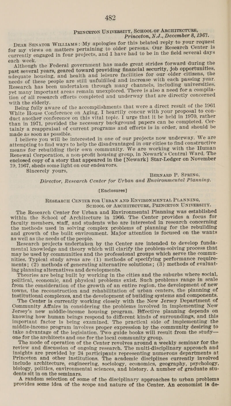 PRINCETON UNIVERSITY, SCHOOL OF ARCHITECTURE, Princeton, N.J., December 8, 1967. DEAR SENATOR WILLIAMS: My apologies for this belated reply to your request for my views on matters pertaining to older persons. Our Research Center is currently engaged in four projects, and I have had to be in the field several days each week. Although the Federal government has made great strides forward during the past several years, geared toward providing financial security, job opportunities, adequate housing, and health and leisure facilities for our older citizens, the needs of these people are still unfulfilled and inerease with each passing year. Research has been undertaken through many channels, including universities, yet many important areas remain unexplored. There is also a need for a compila- tion of all research efforts completed and underway that are directly concerned with the elderly. . Being fully aware of the accomplishments that were a direct result of the 1961 White House Conference on Aging, I heartily concur with your proposal to con- duct another conference on this vital topic. I urge that it be held in 1970, rather than in 1971, provided the necessary background papers can be completed. Cer: tainly a reappraisal of current programs and efforts is in order, and should be made as soon as possible. j I believe you will be interested in one of our projects now underway. We are attempting to find ways to help the disadvantaged in our cities to find constructive means for rebuilding their own community. We are working with the Human Renewal Corporation, a non-profit housing group, in Newark’s Central Ward. The enclosed copy of a story that appeared in the [Newark] Star-Ledger on November 19, 1967, sheds some light on our endeavors. Sincerely yours, BERNARD P. SPRING, Director, Research Center for Urban and Environmental Planning. [Enclosures] RESEARCH CENTER FOR URBAN AND HINVIRONMENTAL PLANNING, ScHOOL OF ARCHITECTURE, PRINCETON UNIVERSITY. The Research Center for Urban and Environmental Planning was established within the School of Architecture in 1966. The Center provides a focus for faculty members, staff, and students who are interested in research concerning the methods used in solving complex problems of planning for the rebuilding and growth of the built environment. Major attention is focused on the wants as well as the needs of the people. Research projects undertaken by the Center are intended to develop funda- mental knowledge and theory which will clarify the problem-solving process that may be used by communities and the professional groups which serve the commu- nities. Typical study areas are (1) methods of specifying performance require- ments ; (2) methods of generating alternative solutions; (3) methods of evaluat- ing planning alternatives and developments. Theories are being built by working in the cities and the suburbs where social, political, economic, and physical problems exist. Such problems range in scale from the consideration of the growth of an entire region, the development of new towns, the reconstruction and rehabilitation of urban centers, the planning of institutional complexes, and the development of building systems and components. The Center is currently working closely with the New Jersey Department of Community Affairs in considering the problems involved in implementing New Jersey S new middle-income housing program. Effective planning depends on knowing how human beings respond to different kinds of surroundings, and this important factor is being examined. The practical side of implementing the middle-income program involves proper expression by the community desiring to take advantage of the legislation. Two guide books will result from the study— one for the architects and one for the local community group. The mode of operation of the Center revolves around a weekly seminar for the review and discussion of ongoing research. The multi-disciplinary approach and insights are provided by 24 participants representing numerous departments at Princeton and other institutions. The academic disciplines currently involved eee epee! eal Scere sociology, economics, geography, psychology, : , environmental sciences j - dents Lo hgoteencae hele , and history. A number of graduate stu random selection of some of the disciplinary approaches to urban problems provides some idea of the scope and nature of fie Uontse An enone is. de-
