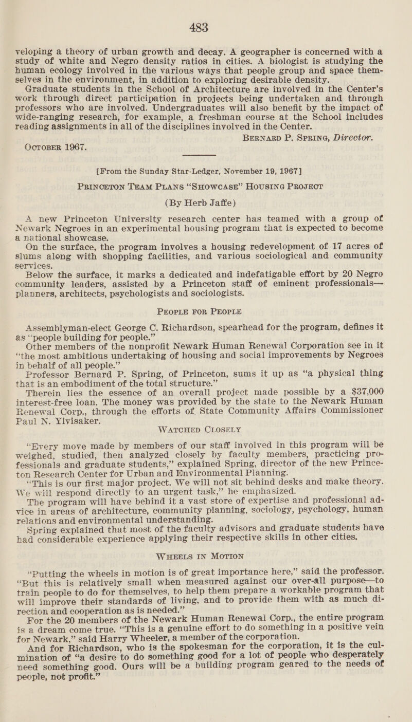 veloping a theory of urban growth and decay. A geographer is concerned with a study of white and Negro density ratios in cities. A biologist is studying the human ecology involved in the various ways that people group and space them- selves in the environment, in addition to exploring desirable density. Graduate students in the School of Architecture are involved in the Center’s work through direct participation in projects being undertaken and through professors who are involved. Undergraduates will also benefit by the impact of wide-ranging research, for example, a freshman course at the School includes reading assignments in all of the disciplines involved in the Center. BERNARD P. SPRING, Director. OcTOBER 1967. {From the Sunday Star-Ledger, November 19, 1967] PRINCETON TEAM PLANS “SHOWCASE” HOUSING PROJECT (By Herb Jaffe) A new Princeton University research center has teamed with a group of Newark Negroes in an experimental housing program that is expected to become a national showcase. On the surface, the program involves a housing redevelopment of 17 acres of slums along with shopping facilities, and various sociological and community services. Below the surface, it marks a dedicated and indefatigable effort by 20 Negro community leaders, assisted by a Princeton staff of eminent professionals— planners, architects, psychologists and sociologists. PEOPLE FOR PEOPLE Assemblyman-elect George C. Richardson, spearhead for the program, defines it as ‘people building for people.” Other members of the nonprofit Newark Human Renewal Corporation see in it “the most ambitious undertaking of housing and social improvements by Negroes in behalf of all people.” Professor Bernard P. Spring, of Princeton, sums it up as “a physical thing that is an embodiment of the total structure.” Therein lies the essence of an overall project made possible by a $37,000 interest-free loan. The money was provided by the state to the Newark Human Renewal Corp., through the efforts of State Community Affairs Commissioner Paul N. Ylvisaker. WATCHED CLOSELY “Byery move made by members of our staff involved in this program will be weighed, studied, then analyzed closely by faculty members, practicing pro- fessionals and graduate students,” explained Spring, director of the new Prince- ton Research Center for Urban and Environmental Planning. “This is our first major project. We will not sit behind desks and make theory. We will respond directly to an urgent task,” he emphasized. The program will have behind it a vast store of expertise and professional ad- vice in areas of architecture, community planning, sociology, psychology, human relations and environmental understanding. Spring explained that most of the faculty advisors and graduate students have had considerable experience applying their respective skills in other cities. WHEELS IN MOTION ‘Putting the wheels in motion is of great importance here,” said the professor. “But this is relatively small when measured against our over-all purpose—to train people to do for themselves, to help them prepare a workable program that will improve their standards of living, and to provide them with as much di- rection and cooperation as is needed.” For the 20 members of the Newark Human Renewal Corp., the entire program is a dream come true. “This is a genuine effort to do something ina positive vein for Newark,” said Harry Wheeler, a member of the corporation. And for Richardson, who is the spokesman for the corporation, it is the cul- mination of “a desire to do something good for a lot of people who desperately need something good. Ours will be a building program geared to the needs of people, not profit.”