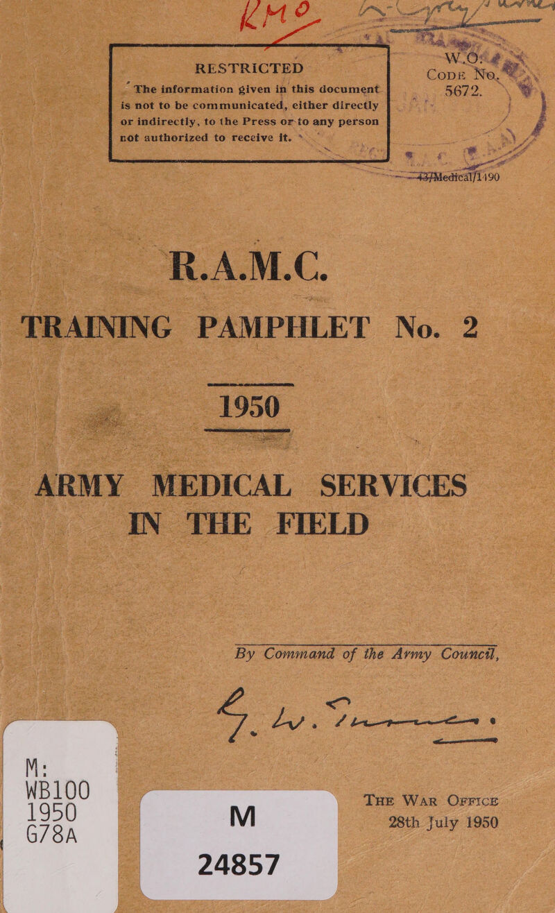       RESTRICTED ee “No. tag \ “ The information given in this document Rego % is not to be communicated, either directly i or indirectly, to the Press or-to any person A } not authorized to receive it. &gt; = a be F ue Age = SagfMediealfLi90 1950. See aa ay Bacey ares ARMY MEDICAL SERVICES IN THE FIELD By Command of the Army Council, Ly A | i ee ® Peper THE War OFFICE 28th July 1950 