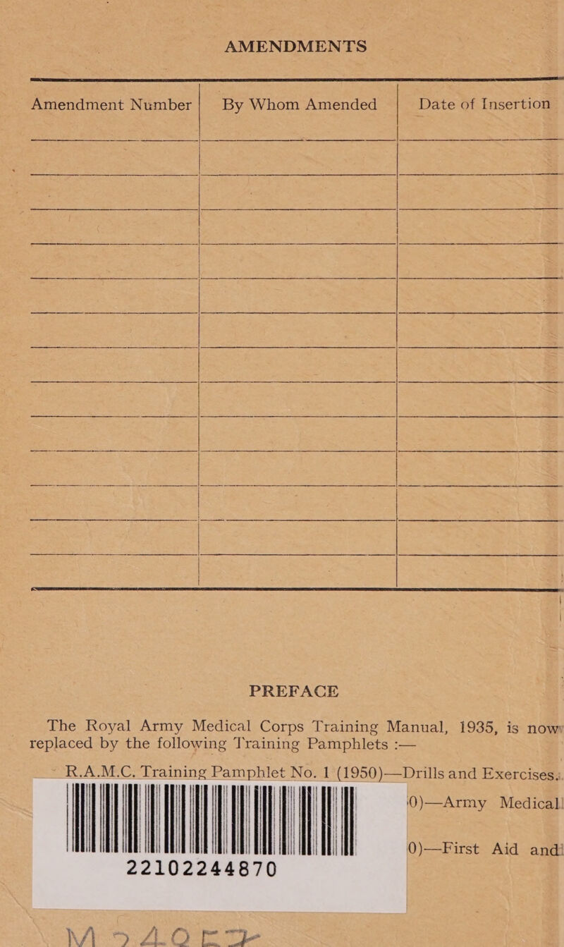 AMENDMENTS  -Amendment Number By Whom Amended Date of Insertion ee ean OTe |      PREFACE The Royal Army Medical Corps Training Manual, 1935, is nowy replaced by the following Training Pamphlets :— ~R.A.M.C. Training — putes — 1 (1950)—Drills and Exercises, Wy | IL VL 0)—Army Medical!  | | | | } t ! | } ||    il | | 0) First: Add agen y f/ peak, ft . ae ee M4 ease BNC? O 2a y -