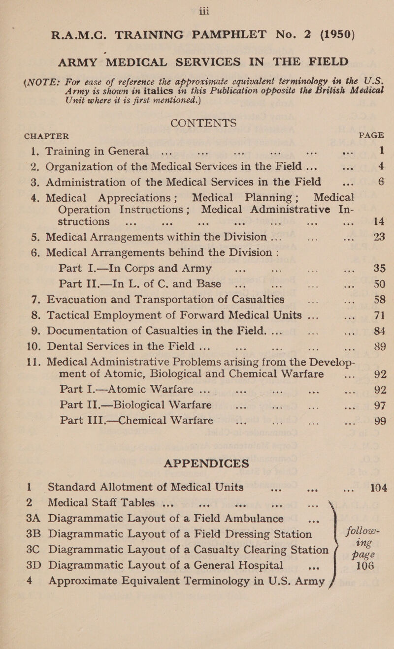 ila ARMY MEDICAL SERVICES IN THE FIELD Umit where it ts first mentioned.) CONTENTS CHAPTER PAGE 1, Training in General ... sigh en sus ss 7 1 2. Organization of the Medical Services in the Field .., 4 3. Administration of the Medical Services in the Field 6 4. Medical Appreciations; Medical Planning; Medical Operation Instructions; Medical Administrative In- structions ae dns ae ty 14 5. Medical Arrangements within the Division ... 23 6. Medical Arrangements behind the Division : Part I.—In Corps and Army 35 Part II.—In L. of C. and Base oe 50 7. Evacuation and Transportation of Casualties 58 8. Tactical Employment of Forward Medical Units ... 71 9. Documentation of Casualties in the Field. ... 84 10. Dental Services in the Field ... ee or ai oe. 11. Medical Administrative Problems arising from the Develop- ment of Atomic, Biological and Chemical Warfare 92 Part I.—Atomic Warfare ... _ 92 Part II.—Biological Warfare 97 Part III.—Chemical Warfare 99 APPENDICES 1 Standard Allotment of Medical Units Me 104 2 Medical Staff Tables ... wae ae baie 3A Diagrammatic Layout of a Field Ambulance 3B Diagrammatic Layout of a Field Dressing Station follow- 3C Diagrammatic Layout of a Casualty Clearing Station ee 3D Diagrammatic Layout of a General Hospital eee 106 4 Approximate Equivalent Terminology in U.S. Army