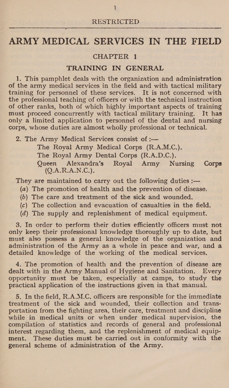 RESTRICTED  ARMY MEDICAL SERVICES IN THE FIELD CHAPTER 1 TRAINING IN GENERAL 1. This pamphlet deals with the organization and administration of the army medical services in the field and with tactical military training for personnel of these services. It is not concerned with the professional teaching of officers or with the technical instruction of other ranks, both of which highly important aspects of training must proceed concurrently with tactical military training. It has only a limited application to personnel of the dental and nursing corps, whose duties are almost wholly professional or technical. 2. The Army Medical Services consist of :— The Royal Army Medical Corps (R.A.M.C.). The Royal Army Dental Corps (R.A.D.C.). Queen Alexandra’s Royal Army Nursing Corps (Q.A.R.A.N.C.). They are maintained to carry out the following duties :— (a) The promotion of health and the prevention of disease. (b) The care and treatment of the sick and wounded. (c) The collection and evacuation of casualties in the field. (qd) The supply and replenishment of medical equipment. 3. In order to perform their duties efficiently officers must not only keep their professional knowledge thoroughly up to date, but must also possess a general knowledge of the organization and administration of the Army as a whole in peace and war, and a detailed knowledge of the working of the medical services. 4. The promotion of health and the prevention of disease are dealt with in the Army Manual of Hygiene and Sanitation. Every opportunity must be taken, especially at camps, to study the practical application of the instructions given in that manual. 5. In the field, R.A.M.C. officers are responsible for the immediate treatment of the sick and wounded, their collection and trans- portation from the fighting area, their care, treatment and discipline while in medical units or when under medical supervision, the compilation of statistics and records of general and professional interest regarding them, and the replenishment of medical equip- ment. These duties must be carried out in conformity with the general scheme of administration of the Army.