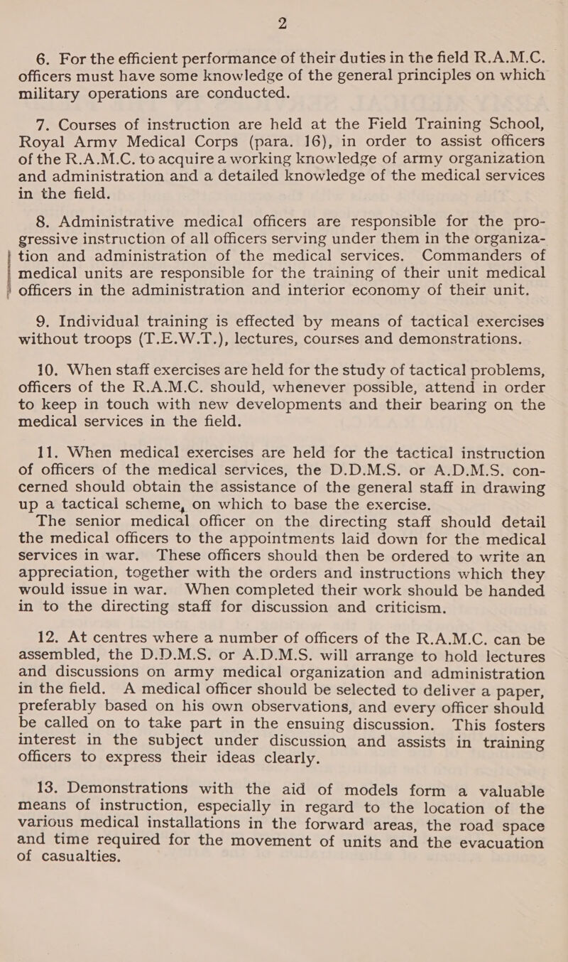 6. For the efficient performance of their duties in the field R.A.M.C. — officers must have some knowledge of the general principles on which military operations are conducted. 7. Courses of instruction are held at the Field Training School, Royal Army Medical Corps (para. 16), in order to assist officers of the R.A.M.C. to acquire a working knowledge of army organization and administration and a detailed knowledge of the medical services in the field. 8. Administrative medical officers are responsible for the pro- gressive instruction of all officers serving under them in the organiza- tion and administration of the medical services. Commanders of medical units are responsible for the training of their unit medical officers in the administration and interior economy of their unit. 9. Individual training is effected by means of tactical exercises without troops (T.E.W.T.), lectures, courses and demonstrations. 10. When staff exercises are held for the study of tactical problems, officers of the R.A.M.C. should, whenever possible, attend in order to keep in touch with new developments and their bearing on the medical services in the field. 11. When medical exercises are held for the tactical instruction of officers of the medical services, the D.D.M.S. or A.D.M.S. con- cerned should obtain the assistance of the general staff in drawing up a tactical scheme, on which to base the exercise. The senior medical officer on the directing staff should detail the medical officers to the appointments laid down for the medical services in war. These officers should then be ordered to write an appreciation, together with the orders and instructions which they would issue in war. When completed their work should be handed in to the directing staff for discussion and criticism. 12. At centres where a number of officers of the R.A.M.C. can be assembled, the D.D.M.S. or A.D.M.S. will arrange to hold lectures and discussions on army medical organization and administration in the field. A medical officer should be selected to deliver a paper, preferably based on his own observations, and every officer should be called on to take part in the ensuing discussion. This fosters interest in the subject under discussion and assists in training officers to express their ideas clearly. 13. Demonstrations with the aid of models form a valuable means of instruction, especially in regard to the location of the various medical installations in the forward areas, the road space and time required for the movement of units and the evacuation of casualties.