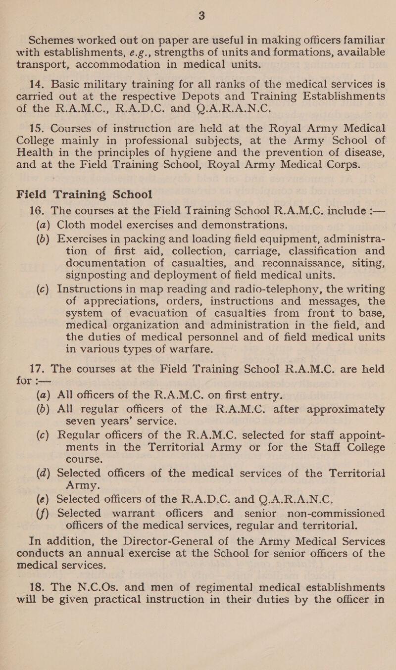 Schemes worked out on paper are useful in making officers familiar with establishments, e.g., strengths of units and formations, available transport, accommodation in medical units. 14. Basic military training for all ranks of the medical services is carried out at the respective Depots and Training Establishments of the R.A.M.C., R.A.D.C. and Q.A.R.A.N.C. 15. Courses of instruction are held at the Royal Army Medical College mainly in professional subjects, at the Army School of Health in the principles of hygiene and the prevention of disease, and at the Field Training School, Royal Army Medical Corps. Field Training School 16. The courses at the Field Training School R.A.M.C. include :— (a) Cloth model exercises and demonstrations. (0) Exercises in packing and loading field equipment, administra- tion of first aid, collection, carriage, classification and documentation of casualties, and reconnaissance, siting, signposting and deployment of field medical units. (c) Instructions in map reading and radio-telephony, the writing of appreciations, orders, instructions and messages, the system of evacuation of casualties from front to base, medical organization and administration in the field, and the duties of medical personnel and of field medical units in various types of warfare. : 17. The courses at the Field Training School R.A.M.C. are held or :— (a) All officers of the R.A.M.C. on first entry. (D) All regular officers of the R.A.M.C. after approximately seven years’ service. (c) Regular officers of the R.A.M.C. selected for staff appoint- ments in the Territorial Army or for the Staff College © course. (zd) Selected officers of the medical services of the Territorial Army. (¢) Selected officers of the R.A.D.C. and Q.A.R.A.N.C. (f) Selected warrant officers and senior non-commissioned officers of the medical services, regular and territorial. In addition, the Director-General of the Army Medical Services conducts an annual exercise at the School for senior officers of the medical services. 18. The N.C.Os. and men of regimental medical establishments will be given practical instruction in their duties by the officer in