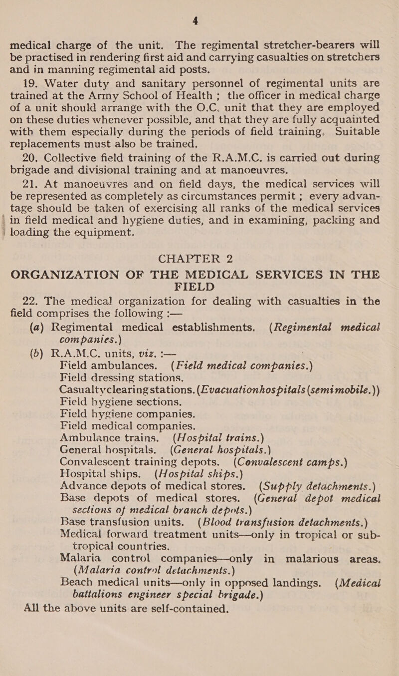 pckesenes medical charge of the unit. The regimental stretcher-bearers will be practised in rendering first aid and carrying casualties on stretchers and in manning regimental aid posts. 19. Water duty and sanitary personnel of regimental units are trained at the Army School of Health ; the officer in medical charge of a unit should arrange with the O.C. unit that they are employed on these duties whenever possible, and that they are fully acquainted with them especially during the periods of field training. Suitable replacements must also be trained. 20. Collective field training of the R.A.M.C. is carried out during brigade and divisional training and at manoeuvres. 21. At manoeuvres and on field days, the medical services will be represented as completely as circumstances permit ; every advan- tage should be taken of exercising all ranks of the medical services in field medical and hygiene duties, and in examining, packing and loading the equipment. CHAPTER 2 ORGANIZATION OF THE MEDICAL SERVICES IN THE FIELD 22. The medical organization for dealing with casualties in the field comprises the following :— (2) Regimental medical establishments. (Regimental medical companies.) (6) R.A.M.C, units, viz. :— Field ambulances. (Field medical companies.) Field dressing stations. Casualtvclearing stations. (Evacuationhospitals (semitmobile.)) Field hygiene sections. Field hygiene companies. Field medical companies. Ambulance trains. (Hospital trains.) General hospitals. (General hospitals.) Convalescent training depots. (Convalescent camps.) Hospital ships. (Hospital ships.) Advance depots of medical stores. (Supply detachments.) Base depots of medical stores. (Cenerval depot medical sections of medical branch depots.) Base transfusion units. (Blood transfusion detachments.) Medical forward treatment units—only in tropical or sub- tropical countries. Malaria control companies—only in malarious areas. (Malaria control detachments.) Beach medical units—only in opposed landings. (Medical battalions engineer special brigade.) All the above units are self-contained.