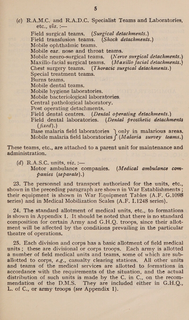 (c) R.A.M.C. and R.A.D.C. Specialist Teams and Laboratories, etc., viz. :-— Field surgical teams. (Surgical detachments.) Field transfusion teams. (Shock detachments.) Mobile ophthalmic teams. Mobile ear, nose and throat teams. Mobile neuro-surgical teams. (Nerve surgical detachments.) Maxillo-facial surgical teams. (Mazxillo facial detachments.) Chest surgery teams. (Thoracic surgical detachmenis.) Special treatment teams. Burns teams. Mobile dental teams. Mobile hygiene laboratories. Mobile bacteriological laboratories. Central pathological laboratory. Post operating detachments. Field dental centres. (Dental operating detachments.) Field dental laboratories. (Dental prosthetic detachments (fixed).) Base malaria field laboratories | only in malarious areas, Mobile malaria field iapeeones (Malaria survey teams.) These teams, etc., are attached to a parent unit for maintenance and administration. © (d) R.A.S.C. units, viz. :— Motor ambulance companies. (Medical ambulance com- panies (separate).) 23. The personnel and transport authorized for the units, etc., shown in the preceding paragraph are shown in War Establishments ; their equipment is shown in War Equipment Tables (A.F. G.1098 Series) and in Medical Mobilization Scales (A.F, 1.1248 series). 24. The standard allotment of medical units, etc., to formations is shown in Appendix 1. It should be noted that there is no standard composition for certain Army and G.H.Q. troops, since their allot- ment will be affected by the conditions prevailing in the particular theatre of operations. 25. Each division and corps has a basic allotment of field medical units; these are divisional or corps troops. Each army is allotted a number of field medical units and teams, some of which are sub- allotted to corps, é.g., casualty clearing stations. All other units and teams of the medical services are allotted to formations in accordance with the requirements of the situation, and the actual distribution of such units is made by the C. in C., on the recom- mendation of the D.M.S. They are included either in G.H.Q., L. of C., or army troops (see Appendix 1).