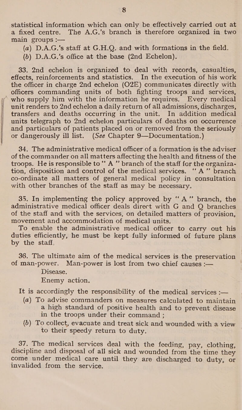 RIFLE RARE UE UR ea aesciaer SE a ana naa statistical information which can only be effectively carried out at a fixed centre. The A.G.’s branch is therefore organized in two main groups :— (2) D.A.G.’s staff at G.H.Q. and with formations in the field. (6b) D.A.G.’s office at the base (2nd Echelon). 33. 2nd echelon is organized to deal with records, casualties, effects, reinforcements and statistics. In the execution of his work the officer in charge 2nd echelon (O2E) communicates directly with officers commanding units of both fighting troops and services, unit renders to 2nd echelon a daily return of all admissions, discharges, transfers and deaths occurring in the unit. In addition medical units telegraph to 2nd echelon particulars of deaths on occurrence and particulars of patients placed on or removed from the seriously or dangerously ill list. (See Chapter 9—Documentation.) 34, The administrative medical officer of a formation is the adviser of the commander on all matters affecting the health and fitness of the troops. He is responsible to ‘* A ”’ branch of the staff for the organiza- tion, disposition and control of the medical services. ‘‘A”’ branch co-ordinate all matters of general medical policy in consultation with other branches of the staff as may be necessary. 35. In implementing the policy approved by ‘“‘ A” branch, the administrative medical officer deals direct with G and Q branches of the staff and with the services, on detailed matters of provision, movement and accommodation of medica] units. To enable the administrative medical officer to carry out his duties efficiently, he must be kept fully informed of future plans by the staff. 36. The ultimate aim of the medical services is the preservation of man-power. Man-power is lost from two chief causes :— Disease. Enemy action. It is accordingly the responsibility of the medical services :— (2) To advise commanders on measures calculated to maintain a high standard of positive health and to prevent disease in the troops under their command ; (b) To collect, evacuate and treat sick and wounded with a view to their speedy return to duty. 37. The medical services deal with the feeding, pay, clothing, discipline and disposal of all sick and wounded from the time they come under medical care until they are discharged to duty, or invalided from the service.