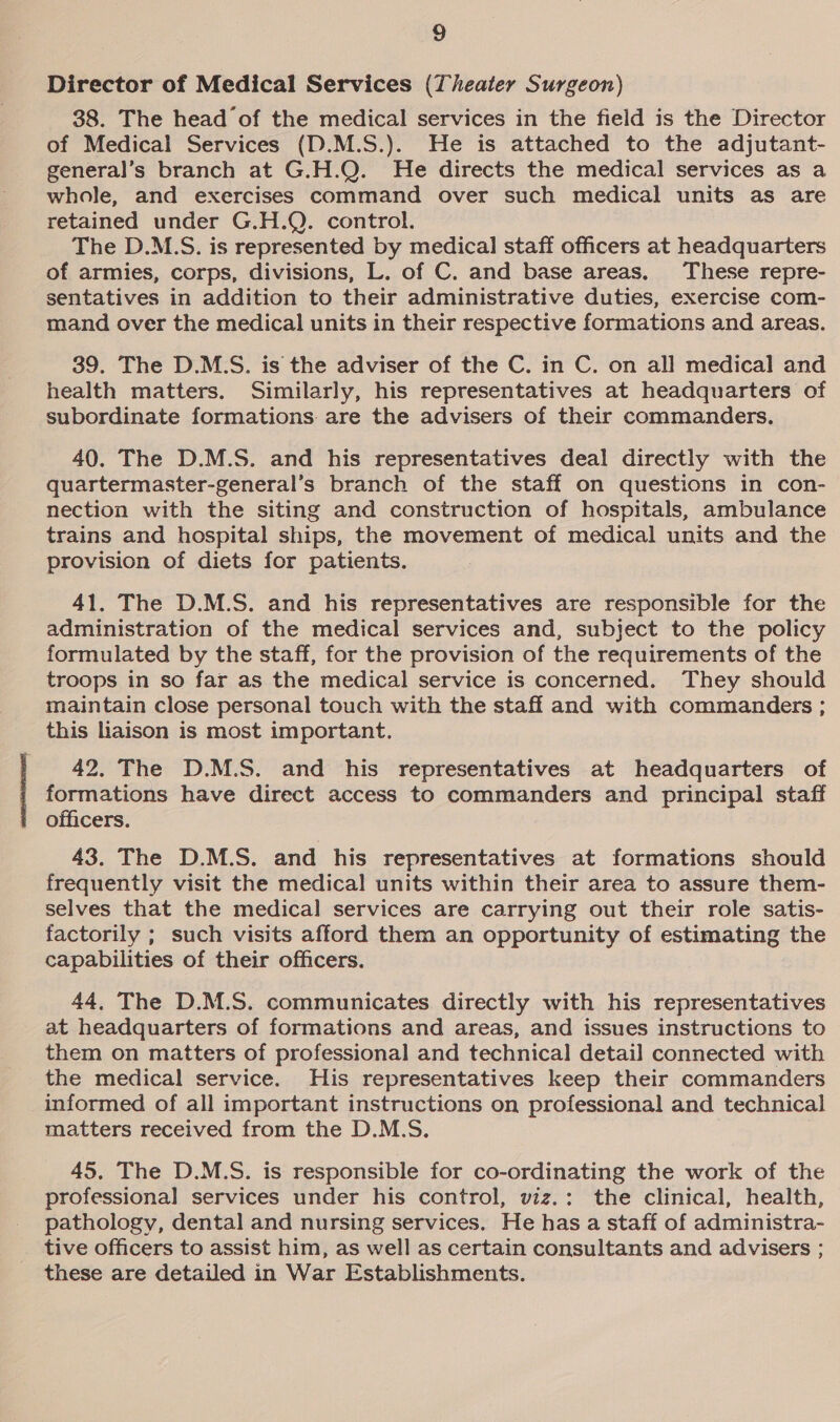 Director of Medical Services (Theater Surgeon) 38. The head’of the medical services in the field is the Director of Medical Services (D.M.S.). He is attached to the adjutant- general’s branch at G.H.Q. He directs the medical services as a whole, and exercises command over such medical units as are retained under G.H.Q. control. The D.M.S. is represented by medical staff officers at headquarters of armies, corps, divisions, L. of C. and base areas. These repre- sentatives in addition to their administrative duties, exercise com- mand over the medical units in their respective formations and areas. 39. The D.M.S. is the adviser of the C. in C. on all medical and health matters. Similarly, his representatives at headquarters of subordinate formations. are the advisers of their commanders. 40. The D.M.S. and his representatives deal directly with the quartermaster-general’s branch of the staff on questions in con- nection with the siting and construction of hospitals, ambulance trains and hospital ships, the movement of medical units and the provision of diets for patients. 41. The D.M.S. and his representatives are responsible for the administration of the medical services and, subject to the policy formulated by the staff, for the provision of the requirements of the troops in so far as the medical service is concerned. They should maintain close personal touch with the staff and with commanders ; this liaison is most important. 42. The D.M.S. and his representatives at headquarters of formations have direct access to commanders and principal staff officers. 43. The D.M.S. and his representatives at formations should frequently visit the medical units within their area to assure them- selves that the medical services are carrying out their role satis- factorily ; such visits afford them an opportunity of estimating the capabilities of their officers. 44, The D.M.S. communicates directly with his representatives at headquarters of formations and areas, and issues instructions to them on matters of professional and technical detail connected with the medical service. His representatives keep their commanders informed of all important instructions on professional and technical matters received from the D.M.S. 45. The D.M.S. is responsible for co-ordinating the work of the professional services under his control, viz.: the clinical, health, pathology, dental and nursing services. He has a staff of administra- tive officers to assist him, as well as certain consultants and advisers ; these are detailed in War Establishments.