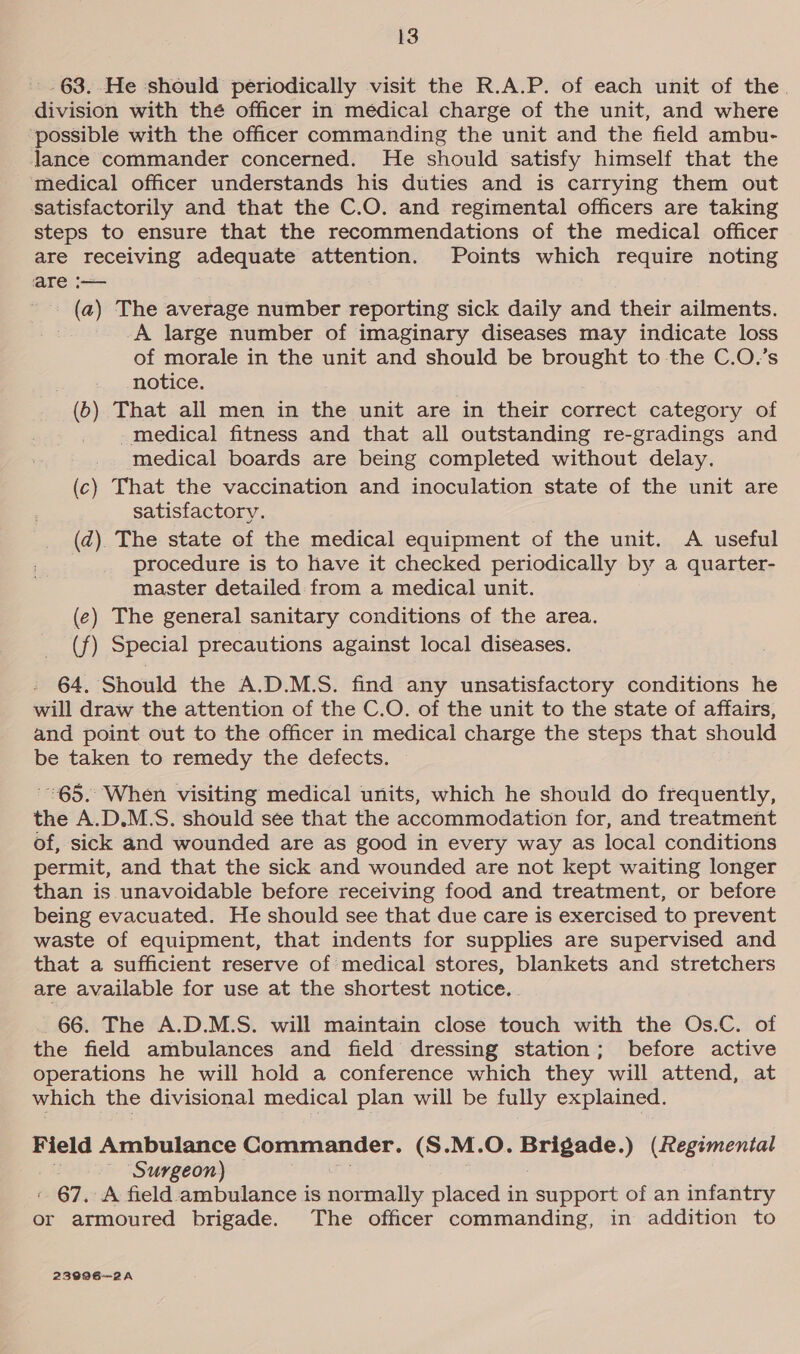 .63.-He should periodically visit the R.A.P. of each unit of the. division with thé officer in médical charge of the unit, and where ‘possible with the officer commanding the unit and the field ambu- lance commander concerned. He should satisfy himself that the medical officer understands his duties and is carrying them out satisfactorily and that the C.O. and regimental officers are taking steps to ensure that the recommendations of the medical officer are receiving adequate attention. Points which require noting are. (a) The average number reporting sick daily and their ailments. 3 A large number of imaginary diseases may indicate loss of morale in the unit and should be brought to the C.O.’s notice. (6) That all men in the unit are in their contest category of -medical fitness and that all outstanding re-gradings and medical boards are being completed without delay. (c) That the vaccination and inoculation state of the unit are satisfactory. (d) The state of the medical equipment of the unit. A useful procedure is to have it checked periodically by a quarter- master detailed from a medical unit. (¢) The general sanitary conditions of the area. (f) Special precautions against local diseases. - 64. Should the A.D.M.S. find any unsatisfactory conditions he will draw the attention of the C.O. of the unit to the state of affairs, and point out to the officer in medical charge the steps that should be taken to remedy the defects. 65. When visiting medical units, which he should do frequently, the A.D.M.S. should see that the accommodation for, and treatment of, sick and wounded are as good in every way as local conditions permit, and that the sick and wounded are not kept waiting longer than is unavoidable before receiving food and treatment, or before being evacuated. He should see that due care is exercised to prevent waste of equipment, that indents for supplies are supervised and that a sufficient reserve of: medical stores, blankets and stretchers are available for use at the shortest notice. . 66. The A.D.M.S. will maintain close touch with the Os.C. of the field ambulances and field dressing station; before active operations he will hold a conference which they will attend, at which the divisional medical plan will be fully explained. Field Ambulance Commander. (S.M.O. ed ) (Regimental id Surgeon) 67. A field ambulance is normally placed in support of an infantry or armoured brigade. The officer commanding, in addition to 23996~—2A