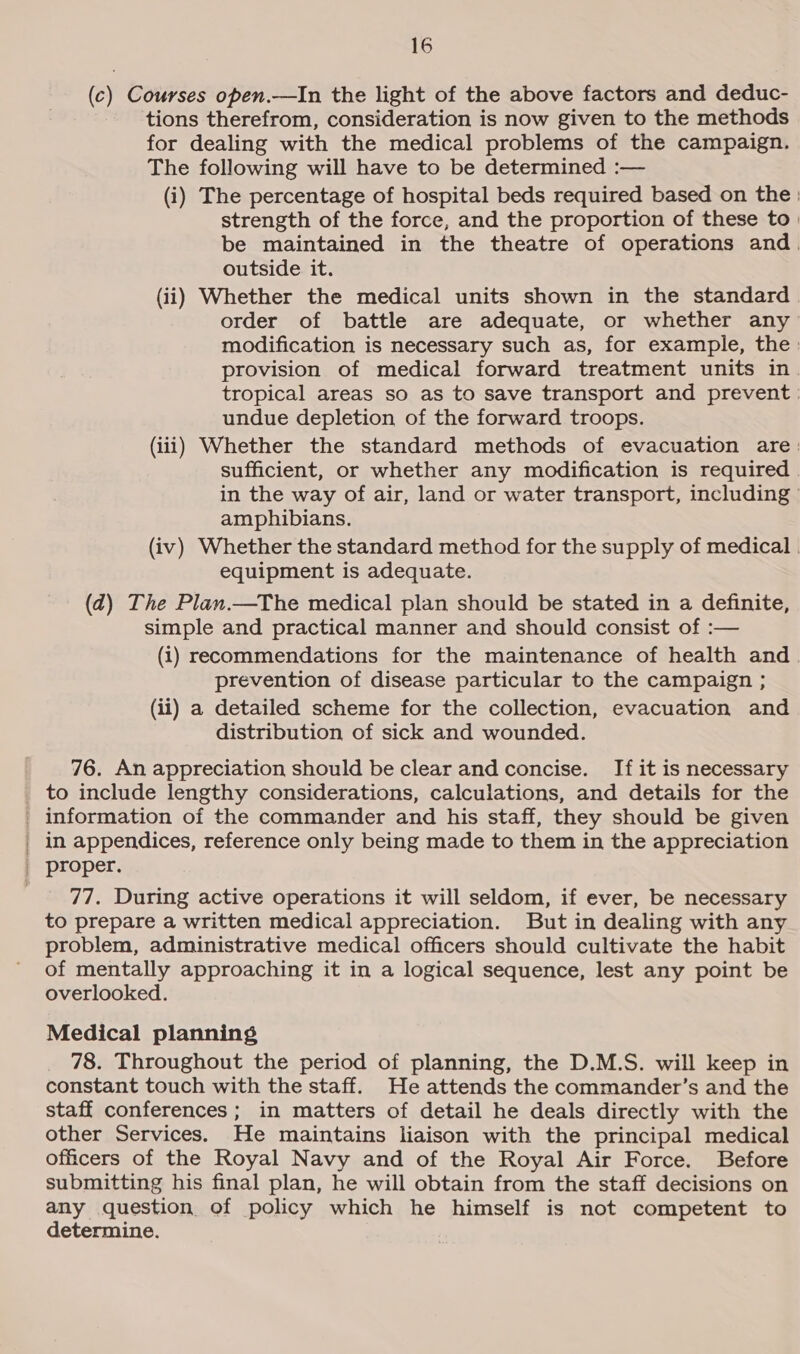 (c) Courses open.—In the light of the above factors and deduc- tions therefrom, consideration is now given to the methods for dealing with the medical problems of the campaign. The following will have to be determined :— (i) The percentage of hospital beds required based on the: strength of the force, and the proportion of these to | be maintained in the theatre of operations and. outside it. (ii) Whether the medical units shown in the standard order of battle are adequate, or whether any modification is necessary such as, for example, the: provision of medical forward treatment units in. tropical areas so as to save transport and prevent | undue depletion of the forward troops. (iii) Whether the standard methods of evacuation are: sufficient, or whether any modification is required in the way of air, land or water transport, including amphibians. (iv) Whether the standard method for the supply of medical . equipment is adequate. (d) The Plan.—The medical plan should be stated in a definite, simple and practical manner and should consist of :— (i) recommendations for the maintenance of health and. prevention of disease particular to the campaign ; (ii) a detailed scheme for the collection, evacuation and distribution of sick and wounded. 76. An appreciation should be clear and concise. If it is necessary to include lengthy considerations, calculations, and details for the _ information of the commander and his staff, they should be given _ in appendices, reference only being made to them in the appreciation _ proper. 77. During active operations it will seldom, if ever, be necessary to prepare a written medical appreciation. But in dealing with any problem, administrative medical officers should cultivate the habit of mentally approaching it in a logical sequence, lest any point be overlooked. Medical planning 78. Throughout the period of planning, the D.M.S. will keep in constant touch with the staff. He attends the commander’s and the staff conferences; in matters of detail he deals directly with the other Services. He maintains liaison with the principal medical officers of the Royal Navy and of the Royal Air Force. Before submitting his final plan, he will obtain from the staff decisions on any question of policy which he himself is not competent to determine.