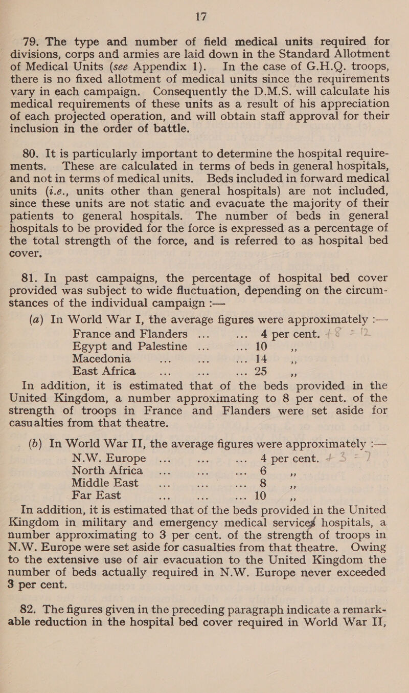 79. The type and number of field medical units required for _ divisions, corps and armies are laid down in the Standard Allotment of Medical Units (see Appendix 1). In the case of G.H.Q. troops, there is no fixed allotment of medical units since the requirements vary in each campaign. Consequently the D.M.S. will calculate his medical requirements of these units as a result of his appreciation of each projected operation, and will obtain staff approval for their inclusion in the order of battle. 80. It is particularly important to determine the hospital require- ments, These are calculated in terms of beds in general hospitals, and not in terms of medical units. Beds included in forward medical units (z.e., units other than general hospitals) are not included, since these units are not static and evacuate the majority of their patients to general hospitals. The number of beds in general hospitals to be provided for the force is expressed as a percentage of the total strength of the force, and is referred to as hospital bed cover. 81. In past campaigns, the percentage of hospital bed cover provided was subject to wide fluctuation, depending on the circum- stances of the individual campaign :— (2) In World War I, the average figures were approximately : — France and Flanders ... ... &amp; per cent: Egypt and Palestine ... ee |, i Macedonia Oe are .. 14 if East Africa hes ane oes = In addition, it is estimated that of the beds provided in the United Kingdom, a number approximating to 8 per cent. of the strength of troops in France and Flanders were set aside for casualties from that theatre. _ (6) In World War IT, the average figures were approximately :— N.W. Europe ... aif ... 4 per cent. North Africa... cet, aiid. i Middle East... oe FS RA Far East ie yi sous AU 3 In addition, it is estimated that of the beds provided in the United Kingdom in military and emergency medical serviceg hospitals, a number approximating to 3 per cent. of the strength of troops in N.W. Europe were set aside for casualties from that theatre. Owing to the extensive use of air evacuation to the United Kingdom the number of beds actually required in N.W. Europe never exceeded 3 per cent. 82. The figures given in the preceding paragraph indicate a remark- able reduction in the hospital bed cover required in World War II,