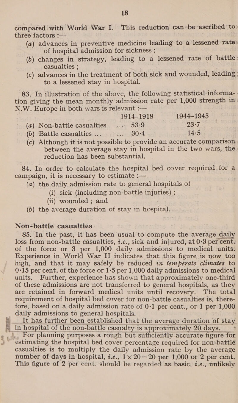 compared with World War I. This reduction canbe ascribed to» three factors :— ? . . (a) advances in preventive medicine leading to a lessened rate: of hospital admission for sickness ; (b) changes in strategy, leading to a lessened rate of battle: casualties ; (c) advances in the treatment of both sick and wounded, leading ; to a lessened stay in hospital. 83. In illustration of the above, the following statistical-informa-- tion giving the mean monthly admission rate per 1,000 strength in: N.W. Europe in both wars is relevant :— 1914-1918 1944-1945 (a) Non-battle casualties ... 53-9 23°7 (b) Battle casualties . sow 3024 14-5 (c) Although it is not “ease to provide an accurate comparison. between the average stay in hospital in the two wars, the. reduction has been substantial. 84. In order to calculate the hospital bed cover required for a campaign, it is necessary to estimate :— (a) the daily admission rate to general hospitals of (i) sick (including non-battle injuries) ; (ii) wounded ; and (b) the average duration of stay in hospital Non-battle casualties. 85. In the past, it has been usual: to compute the average daily loss from non-battle casualties, 7.e., sick and injured, at 0-3 per cent. of the force or 3 per 1,000 daily admissions to medical units. Experience in World War II indicates that this figure is now too high, and that it may safely be reduced in temperate climates to 0-15 per cent. of the force or 1-5 per 1,000 daily admissions to medical units. Further, experience has shown that approximately one-third of these admissions are not transferred to general hospitals, as they are retained in forward medical units until recovery. The total requirement of hospital bed cover for non-battle casualties is, there- fore, based on a daily admission rate of 0-1 per cent., or 1 per 1, 000 daily admissions to general] hospitals. It has further been established that the average duration of stay. _in hospital of the non-battle casualty is approximately 2 20 days. For planning purposes.a rough but sufficiently accurate figure for estimating the hospital bed cover percentage required for non-battlé casualties is to multiply the daily admission rate by the average number of days in hospital, t.e., 1 x 2020 per 1,000 or 2 per cent, This figure of 2 per cent. should be regarded as basic, i.e., unlikely