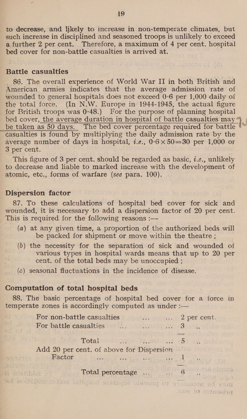 _ to decrease, and likely to increase in non-temperate climates, but such increase in disciplined and seasoned troops is unlikely to exceed a further 2 per cent. Therefore, a maximum of 4 per cent. hospital bed cover for non-battle casualties is arrived at. Battie casualties _ 86. The overall experience of World War II in both British and American armies indicates that the average admission rate of wounded to general hospitals does not exceed 0-6 per 1,000 daily of the total force. (In N.W. Europe in 1944-1945, the actual figure for British troops was 0:48.) For the purpose of planning hospital bed cover, the average duration in hospital of battle casualties may _be taken as 50 days. The bed cover percentage required for battle casualties is found by multiplying the daily admission rate by the average number of days in hospital, 2.e., 0-6 x 50=30 per 1,000 or 3 per cent. This figure of 3 per cent. should be regarded as basic, 1.¢., unlikely to decrease and liable to marked increase with the development of atomic, etc., forms of warfare (see para. 100). Dispersion factor 87. To these calculations of hospital bed cover for sick and wounded, it is necessary to add a dispersion factor of 20 per cent. This is required for the following reasons :— (a) at any given time, a proportion of the authorized beds will be packed for shipment or move within the theatre ; (b) the necessity for the separation of sick and wounded of various types in hospital wards means that up to 20 per cent. of the total beds may be unoccupied ; (c) seasonal fluctuations in the incidence of disease. Computation of total hospital beds 88. The basic percentage of hospital bed cover for a force in temperate zones is accordingly computed as under :— For non-battle casualties nee het oer Come: For battle casualties Sowtegel Total ) Add 20 per cent. of above for Dispersion Se Factor Weer eer ” . Total percentage ... aie s