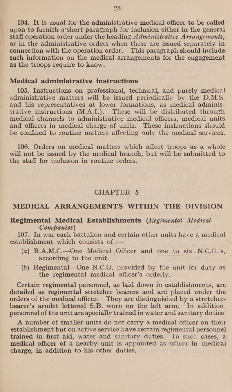 104. It is usual for the administrative medical officer to be called upon to furnish a’short paragraph for inclusion either in: the general staff operation order under the heading Administrative Arrangemenis, or in the administrative orders when these are issued separately in. connection with the operation order. This paragraph should include such information on the medical arrangements for the engagement as the troops require to know. Medical administrative instructions 105. Instructions on professional, technical, and purely medica! administrative matters will be issued periodically by the D.M.S. and his representatives at lower formations, as medical adminis- trative instructions (M.A.I.). These will be distributed through medical channels to administrative medical officers, medical units and officers in medical charge of units. These instructions should be confined to routine matters affecting only the medical services. 106. Orders on medical matters which affect troops as a whole will not be issued by the medical branch, but will be submitted to the staff for inclusion in routine orders. CHAPTER 5 MEDICAL ARRANGEMENTS WITHIN THE DIVISION Regimental Medical Establishments (Regimental ee Companies) 107. In war each battalion and certain other units have a medical establishment which consists of :-— (a) R.A.M.C.—One Medical Officer and one to six N.C.O.’s,. according to the unit. - (b) Regimental—One N.C.O. provided by the unit for duty as the regimental medical officer’s orderly. Certain regimental personnel, as laid down in estabiishments, are detailed as regimental stretcher bearers and are placed under the orders of the medical officer. They are distinguished by a stretcher- bearer’s armlet lettered S.B. worn on the left arm. In addition, personnel of the unit are specially trained in water and sanitary duties. A number of smaller units do not carry a medical officer on their establishment but on active service have certain regimental personnel trained in first aid, water and sanitary duties. In such cases, a medical officer of a nearby unit is appointed as officer in mpdical charge, in addition to his other duties.