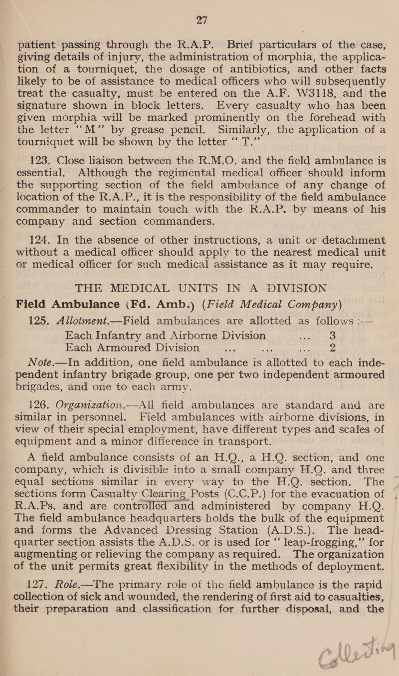 patient passing through the R.A.P. Brief particulars of the case, giving details of injury, the administration of morphia, the applica- tion of a tourniquet, the dosage of antibiotics, and other facts likely to be of assistance to medical officers who will subsequently treat the casualty, must be entered on the A.F. W3118, and the signature shown in block letters. Every casualty who has been given morphia will be marked prominently on the forehead with the letter ‘“M’”’ by grease pencil. Similarly, the application of a tourniquet will be shown by the letter “ T.”’ 123. Close liaison between the R.M.O. and the field ambulance is essential. Although the regimental medical officer should inform the supporting section of the field ambulance of any change of location of the R.A.P., it is the responsibility of the field ambulance commander to maintain touch with the R.A.P. by means of his company and section commanders. 124. In the absence of other instructions, a unit or detachment without a medical officer should apply to the nearest medical unit or medical officer for such medical assistance as it may require. THE MEDICAL UNITS IN A DIVISION Field Ambulance (Fd. Amb.) (Field Medical Company) 125. Allotment.—Field ambulances are allotted as follows :-— Each Infantry and Airborne Division eres: Each Armoured Division ee “se J ca sia Note.—In addition, one field ambulance is Bhetted to each inde- pendent infantry brigade group, one per two independent armoured brigades, and one to each army.  126. Organization.—-All field ambulances are standard and are similar in personnel. Field ambulances with airborne divisions, in view of their special employment, have different types and scales of equipment and a minor difference in transport. A field ambulance consists of an H.Q., a H.Q. section, and one company, which is divisible into a small company H.Q. and three equal sections similar in every way to the H.Q. section. The sections form Casualty Clearing Posts (C.C.P.) for the evacuation of R.A.Ps, and are controlled and ie by company H.Q. The field ambulance headquarters holds the bulk of the equipment and forms the Advanced Dressing Station (A.D.S.). The head- quarter section assists the A.D.S. or is used for “ leap-frogging,’’ for augmenting or relieving the company as required. The organization of the unit permits great flexibility in the methods of deployment. 127. Role.—The primary role oi the field ambulance is the rapid collection of sick and wounded, the rendering of first aid to casualties, their preparation and classification for further disposal, and the ae