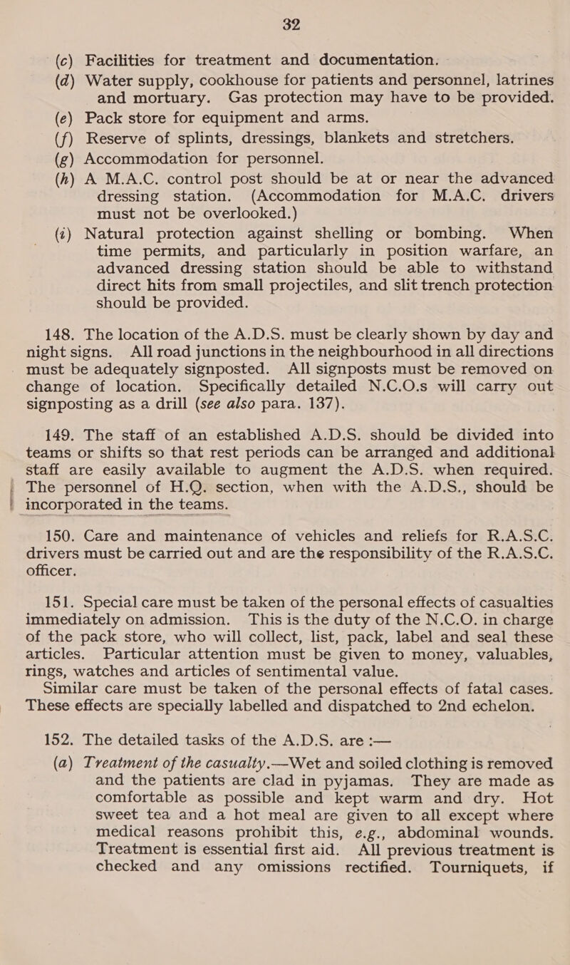 (c) Facilities for treatment and documentation. (@) Water supply, cookhouse for patients and personnel, latrines and mortuary. Gas protection may have to be provided. (e) Pack store for equipment and arms. (f) Reserve of splints, dressings, blankets and stretchers. (g) Accommodation for personnel. (h) A M.A.C. control post should be at or near the advanced dressing station. (Accommodation for M.A.C, drivers must not be overlooked.) (t) Natural protection against shelling or bombing. When time permits, and particularly in position warfare, an advanced dressing station should be able to withstand direct hits from small projectiles, and slit trench protection should be provided. 148. The location of the A.D.S. must be clearly shown by day and night signs. All road junctions in the neighbourhood in all directions - must be adequately signposted. All signposts must be removed on change of location. Specifically detailed N.C.O.s will carry out signposting as a drill (see also para. 137). 149. The staff of an established A.D.S. should be divided into teams or shifts so that rest periods can be arranged and additional staff are easily available to augment the A.D.S. when required. | The personnel of H.Q. section, when with the A.D.S., should be ' incorporated in the teams. 150. Care and maintenance of vehicles and reliefs for R.A.S.C. drivers must be carried out and are the responsibility of the R.A.S.C. officer. 5: S 151. Special care must be taken of the personal effects of casualties immediately on admission. This is the duty of the N.C.O. in charge of the pack store, who will collect, list, pack, label and seal these articles. Particular attention must be given to money, valuables, rings, watches and articles of sentimental value. Similar care must be taken of the personal effects of fatal cases. These effects are specially labelled and dispatched to 2nd echelon. 152. The detailed tasks of the A.D.S. are :— (a) Treatment of the casualty.—Wet and soiled clothing is removed and the patients are clad in pyjamas. They are made as comfortable as possible and kept warm and dry. Hot sweet tea and a hot meal are given to all except where medical reasons prohibit this, e.g., abdominal wounds. Treatment is essential first aid. All previous treatment is checked and any omissions rectified. Tourniquets, if