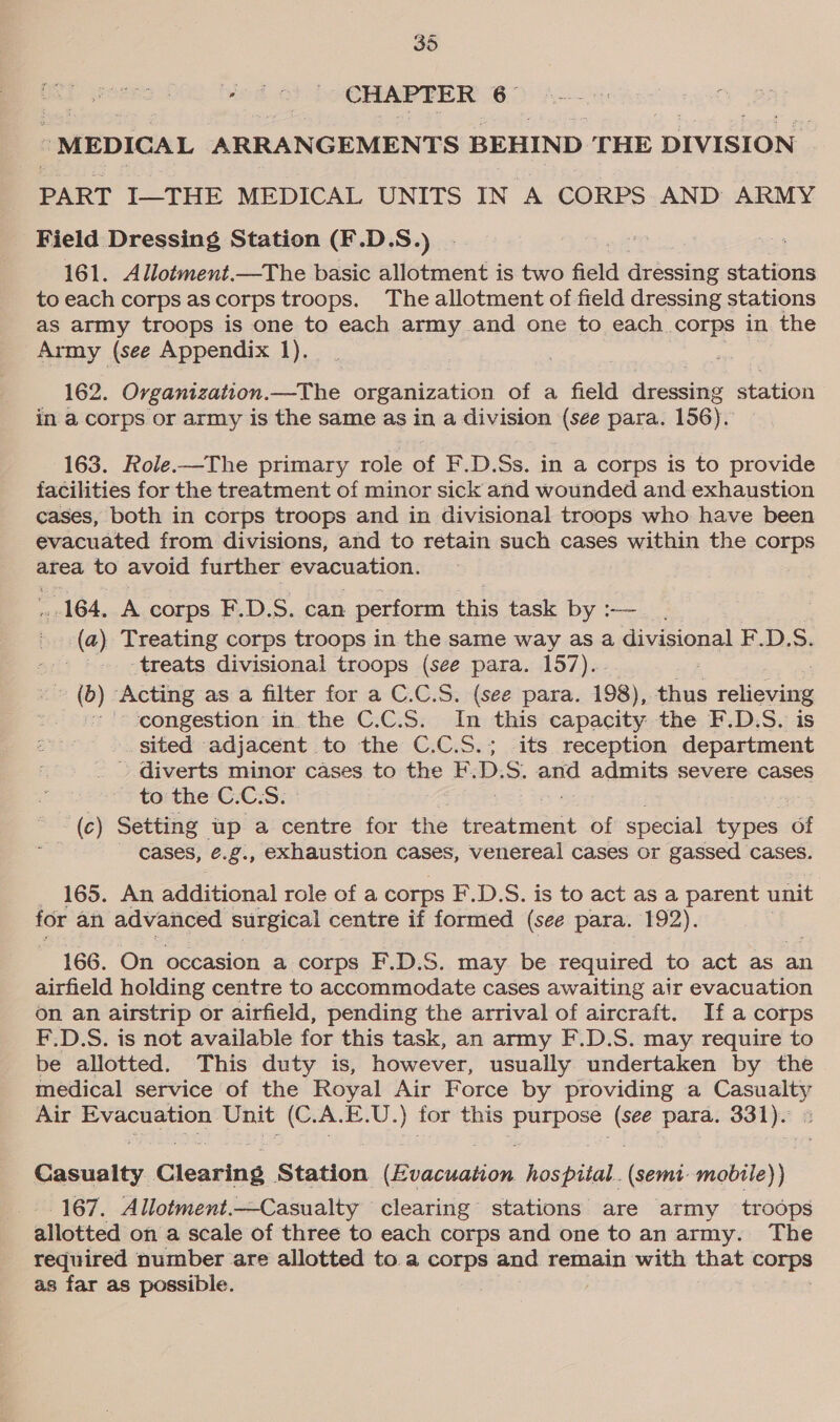 CHAPTER 6 - MEDICAL ARRANGEMENTS BEHIND THE DIVISION PART I—THE MEDICAL UNITS IN A CORPS AND ARMY Field Dressing Station (F.D.S.) 161. Allotment.—The basic allotment is two field dressing stations to each corps as corps troops. The allotment of field dressing stations as army troops is one to each army and one to each corps in the Army (see Appendix 1). 162. Organization.—The organization of a field dressing station in a corps or army is the same as in a division (see para. 156). 163. Role.—The primary role of F.D.Ss. in a corps is to provide facilities for the treatment of minor sick and wounded and exhaustion cases, both in corps troops and in divisional troops who have been evacuated from divisions, and to retain such cases within the corps area to avoid further evacuation. 164, A corps F.D.S. can perform this task by :—_ (a) Treating corps troops in the same way as a divisional F.D.S. -treats divisional troops (see para. 157)... are oe (b) Acting as a filter for a C.C.S. (see para. 198), thus relieving congestion in the C.C.S. In this capacity the F.D.S. is sited adjacent to the C.C.S.; its reception department - diverts minor cases to the EF. D. S. and admits severe cases to the C. C. Ss, ~ (ec) Setting up a centre for the treatment of special types of | cases, ¢.g., exhaustion cases, venereal cases or gassed cases. 165. An additional role of a corps F'.D.S. is to act as a parent unit for an advanced surgical centre if formed (see para. 192). 166. On occasion a corps F.D.S. may be required to act as an airfield holding centre to accommodate cases awaiting air evacuation on an airstrip or airfield, pending the arrival of aircraft. If a corps F.D.S. is not available for this task, an army F.D.S. may require to be allotted. This duty is, however, usually undertaken by the medical service of the Royal Air Force by providing a ne gs Air Evacuation Unit (C. A. E.U. ) for this wee 63 para. 331). Ec ieke, Clearing Station. sbacuate hospital. (semi mobile)) 167. Allotment.—Casualty clearing stations are army troops allotted on a scale of three to each corps and one to an army. The required number are allotted to a corps and remain with that corps as far as possible.