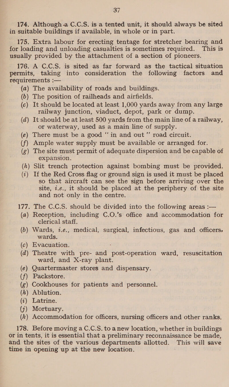 174. Although a C.C.S. is a tented unit, it should always be sited in suitable buildings if available, in whole or in part. 175, Extra labour for erecting tentage for stretcher bearing and for loading and unloading casualties is sometimes required. This is usually provided by the attachment of a section of pioneers. 176. A C.C.S. is sited as far forward as the tactical situation permits, taking into consideration the following factors and requirements : — (a) The availability of roads and buildings. (b) The position of railheads and airfields. (c) It should be located at least 1,000 yards away from any large railway junction, viaduct, depot, park or dump. (ad) It should be at least 500 yards from the main line of a railway, or waterway, used as a main line of supply. (e) There must be a good “in and out ”’ road circuit. (f) Ample water supply must be available or arranged for. (g) The site must permit of adequate dispersion and be capable of expansion. (h) Slit trench protection against bombing must be provided. (1) Ifthe Red Cross flag or ground sign is used it must be placed so that aircraft can see the sign before arriving over the site, 7.e., it should be placed at the periphery of the site and not only in the centre. 177. The C.C.S. should be divided into the following areas :— (a) Reception, including C.O.’s office and accommodation for clerical staff. (b) Wards, 1.e., medical, surgical, infectious, gas and officers, wards. (c) Evacuation. : (2) Theatre with pre- and post-operation ward, resuscitation ward, and X-ray plant. ) Quartermaster stores and dispensary. ) Packstore. ) ) — Cookhouses for patients and personnel. Ablution. 2) Latrine. ) Mortuary. ) Accommodation for officers, nursing officers and other ranks. 178. Before moving a C.C.S. to anew location, whether in buildings or in tents, it is essential that a preliminary reconnaissance be made, and the sites of the various departments allotted. This will save time in opening up at the new location.