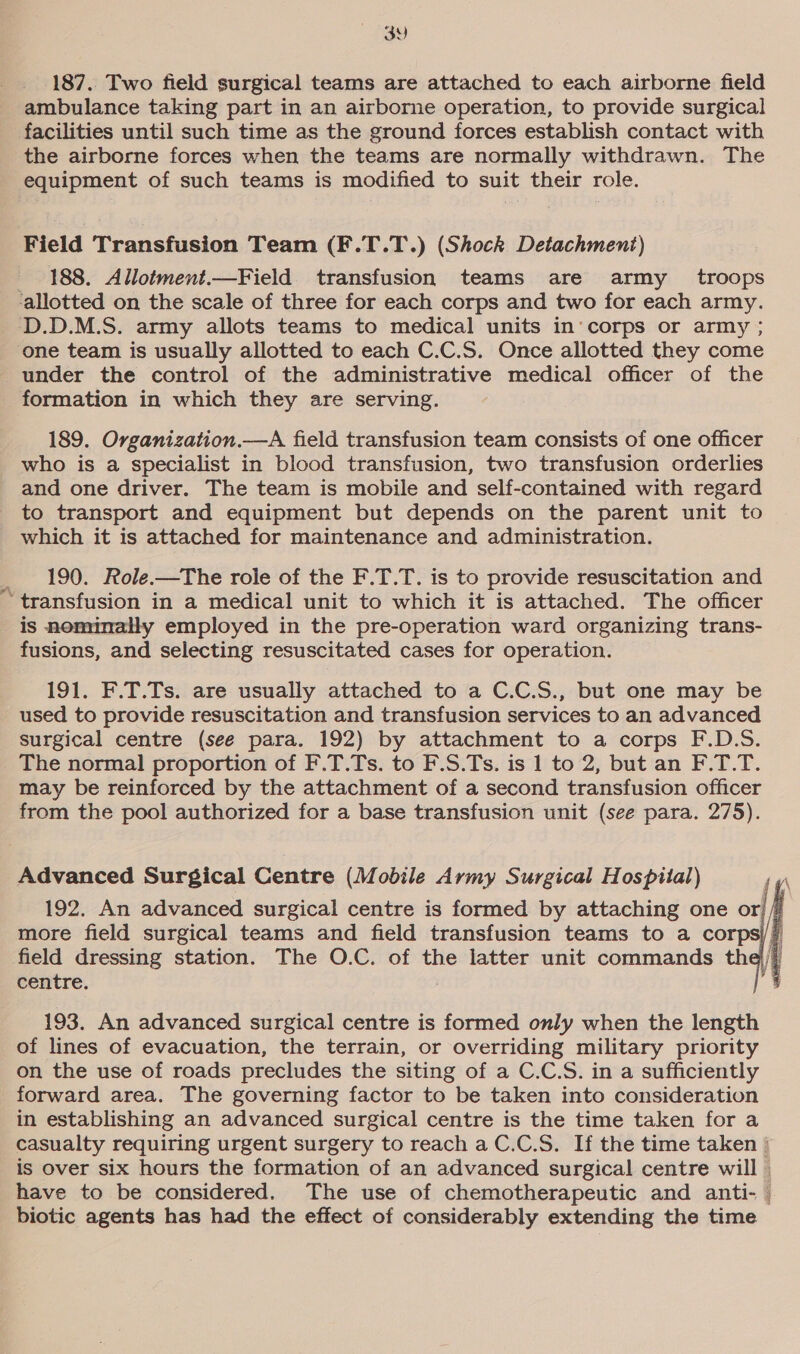 wy 3Y) 187. Two field surgical teams are attached to each airborne field ambulance taking part in an airborne operation, to provide surgical facilities until such time as the ground forces establish contact with the airborne forces when the teams are normally withdrawn. The equipment of such teams is modified to suit their role. Field Transfusion Team (F.T.T.) (Shock Detachment) 188. Allotment.—Field transfusion teams are army _ troops one team is usually allotted to each C.C.S. Once allotted they come under the control of the administrative medical officer of the formation in which they are serving. 189. Organization.—A field transfusion team consists of one officer who is a specialist in blood transfusion, two transfusion orderlies and one driver. The team is mobile and self-contained with regard to transport and equipment but depends on the parent unit to which it is attached for maintenance and administration. 190. Role.—The role of the F.T.T. is to provide resuscitation and transfusion in a medical unit to which it is attached. The officer is nominally employed in the pre-operation ward organizing trans- fusions, and selecting resuscitated cases for operation. 191. F.T.Ts. are usually attached to a C.C.S., but one may be used to provide resuscitation and transfusion services to an advanced surgical centre (see para. 192) by attachment to a corps F.D.S. The normal proportion of F.T.Ts. to F.S.Ts. is 1 to 2, but an F.T.T. may be reinforced by the attachment of a second transfusion officer from the pool authorized for a base transfusion unit (see para. 275). Advanced Surgical Centre (Mobile Army Surgical Hospital)  centre. 193. An advanced surgical centre is formed only when the length of lines of evacuation, the terrain, or overriding military priority on the use of roads precludes the siting of a C.C.S. in a sufficiently forward area. The governing factor to be taken into consideration in establishing an advanced surgical centre is the time taken for a casualty requiring urgent surgery to reach aC.C.S. If the time taken | is over six hours the formation of an advanced surgical centre will    biotic agents has had the effect of considerably extending the time