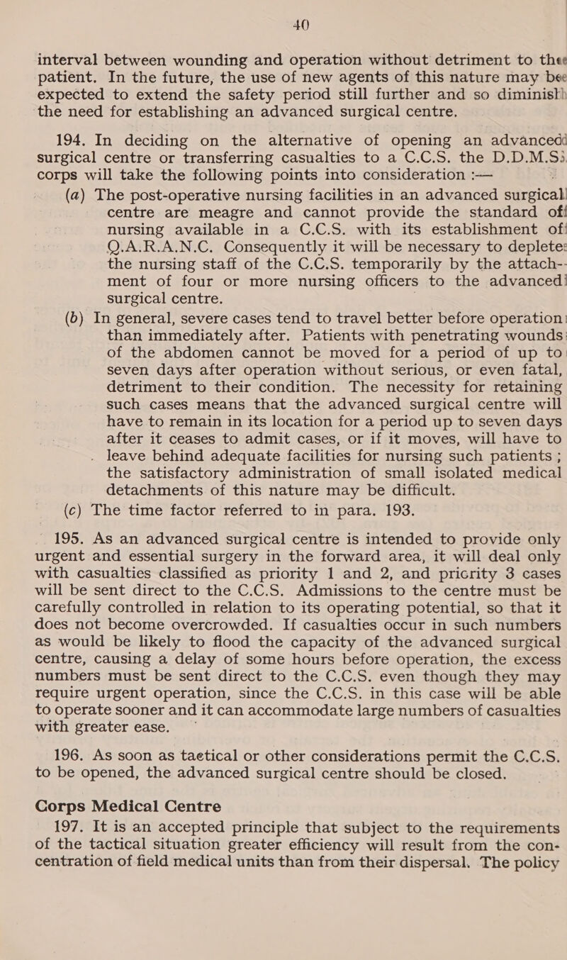 interval between wounding and operation without detriment to thee patient. In the future, the use of new agents of this nature may bee expected to extend the safety period still further and so diministh ‘the need for establishing an advanced surgical centre, 194. In deciding on the alternative of opening an advanced surgical centre or transferring casualties to a C.C.5. the D.D.M.5). corps will take the following points into consideration :— (a) The post-operative nursing facilities in an advanced surgical centre are meagre and cannot provide the standard of nursing available in a C.C.S. with its establishment of! Q.A.R.A.N.C. Consequently it will be necessary to deplete: the nursing staff of the C.C.S. temporarily by the attach-- ment of four or more nursing officers to the advanced! surgical centre. (b) In general, severe cases tend to travel better before operation: than immediately after. Patients with penetrating wounds: of the abdomen cannot be moved for a period of up to seven days after operation without serious, or even fatal, detriment to their condition. The necessity for retaining such cases means that the advanced surgical centre will have to remain in its location for a period up to seven days after it ceases to admit cases, or if it moves, will have to leave behind adequate facilities for nursing such patients ; the satisfactory administration of small isolated medical detachments of this nature may be difficult. (c) The time factor referred to in para. 193. 195. As an advanced surgical centre is intended to provide only urgent and essential surgery in the forward area, it will deal only with casualties classified as priority 1 and 2, and pricrity 3 cases will be sent direct to the C.C.S. Admissions to the centre must be carefully controlled in relation to its operating potential, so that it does not become overcrowded. If casualties occur in such numbers as would be likely to fiood the capacity of the advanced surgical centre, causing a delay of some hours before operation, the excess numbers must be sent direct to the C.C.S. even though they may require urgent operation, since the C.C.S. in this case will be able to operate sooner and it can accommodate large numbers of casualties with greater ease. 196. As soon as taetical or other considerations permit the C.C.S. to be opened, the advanced surgical centre should be closed. Corps Medical Centre 197. It is an accepted principle that subject to the requirements of the tactical situation greater efficiency will result from the con- centration of field medical units than from their dispersal. The policy