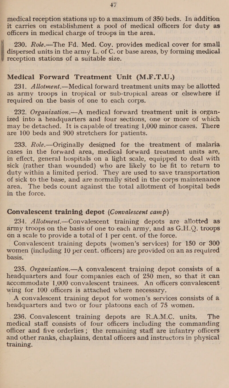 medical reception stations up to a maximum of 350 beds. In addition it carries on establishment a pool of medical officers for duty as officers in medical charge of troops in the area, 230. Role.—The Fd. Med. Coy. provides medical cover for small dispersed units in the army L. of C. or base areas, by forming medical reception stations of a suitable size. Medical Forward Treatment Unit (M.F.T.U.) 231. Allotment.—Medical forward treatment units may be allotted aS army troops in tropical or sub-tropical areas or elsewhere if required on the basis of one to each corps. 232. Organization.—A medical forward treatment unit is organ- ized into a headquarters and four sections, one or more of which may be detached. It is capable of treating 1,000 minor cases. There are 100 beds and 900 stretchers for patients. 233. Role.—Originally designed for the treatment of malaria. cases in the forward area, medical forward treatment units are, in effect, general hospitals on a light scale, equipped to deal with sick (rather than wounded) who are likely to be fit to return to duty within a limited period. They are used to save transportation of sick to the base, and are normally sited in the corps maintenance area. The beds count against the total allotment of hospital beds in the force. Convalescent training depot (Convalescent camp) 234. Allotment.—Convalescent training depots are allotted as army troops on the basis of one to each army, and as G.H.Q. troops on a scale to provide a total of 1 per cent. of the force. Convalescent training depots (women’s services) for 150 or 300 women (including 10 per cent. officers) are provided on an as required basis. 235. Organization.—A convalescent training depot consists of a headquarters and four companies each of 250 men, so that it can accommodate 1,000 convalescent trainees. An officers convalescent wing for 100 officers is attached where necessary. | A convalescent training depot for women’s services consists of a headquarters and two or four platoons each of 75 women. . 236. Convalescent training depots are R.A.M.C. units. The medical staff consists of four officers including the commanding _ Officer and five orderlies; the remaining staff are infantry officers and other ranks, chaplains, dental officers and instructors in physical training.