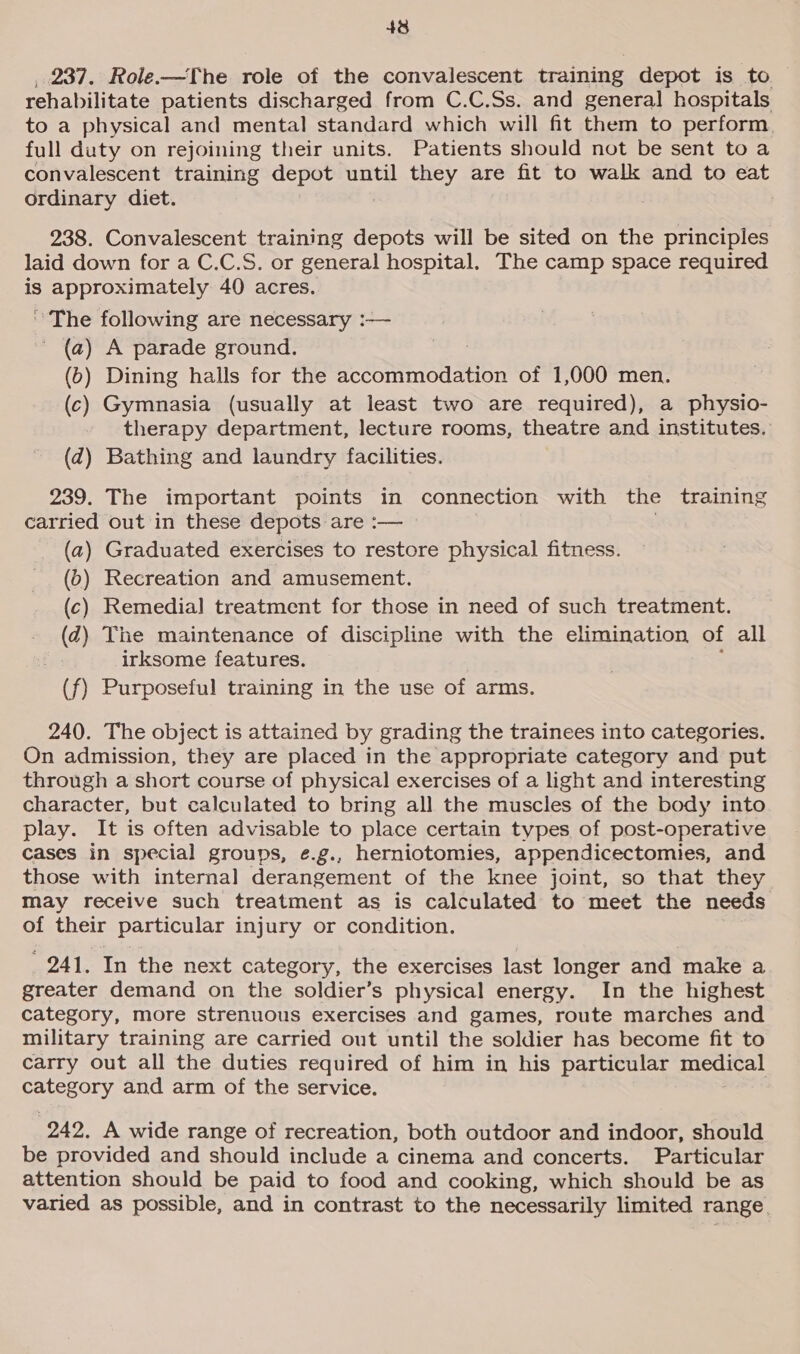 , 237. Role.-—The role of the convalescent training depot is to rehabilitate patients discharged from C.C.Ss. and general hospitals to a physical and mental standard which will fit them to perform full duty on rejoining their units. Patients should not be sent toa convalescent training depot until they are fit to walk and to eat ordinary diet. 238. Convalescent training depots will be sited on the principles laid down for a C.C.S. or general hospital, The camp space required is approximately 40 acres. “The following are necessary :— (2) A parade ground. (6) Dining halls for the accommodation of 1,000 men. (c) Gymnasia (usually at least two are required), a physio- therapy department, lecture rooms, theatre and institutes. (dq) Bathing and laundry facilities. 239. The important points in connection with the training carried out in these depots are :— (a) Graduated exercises to restore physical fitness. (5) Recreation and amusement. (c) Remedial treatment for those in need of such treatment. (¢) The maintenance of discipline with the elimination of all irksome features. (f) Purposeful training in the use of arms. 240. The object is attained by grading the trainees into categories. On admission, they are placed in the appropriate category and put through a short course of physical exercises of a light and interesting character, but calculated to bring all the muscles of the body into play. It is often advisable to place certain types of post-operative cases in special groups, e.g., herniotomies, appendicectomies, and those with internal derangement of the knee joint, so that they may receive such treatment as is calculated to meet the needs of their particular injury or condition. 241. In the next category, the exercises last longer and make a greater demand on the soldier’s physical energy. In the highest category, more strenuous exercises and games, route marches and military training are carried out until the soldier has become fit to carry out all the duties required of him in his particular medical category and arm of the service. | 242. A wide range of recreation, both outdoor and indoor, should be provided and should include a cinema and concerts. Particular attention should be paid to food and cooking, which should be as varied as possible, and in contrast to the necessarily limited range.