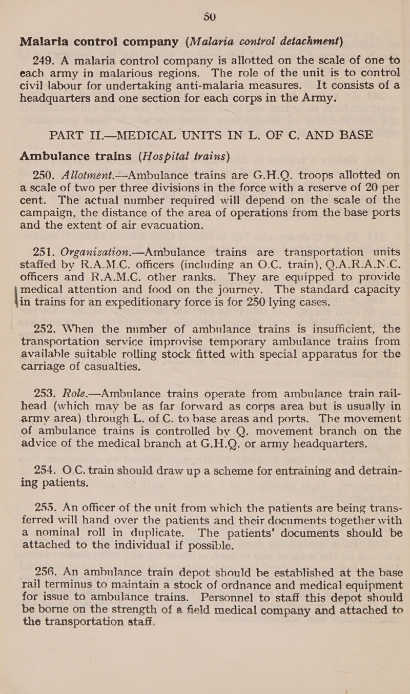 Malaria control company (Malaria control detachment) 249. A malaria control company is allotted on the scale of one to each army in malarious regions. The role of the unit is to control civil labour for undertaking anti-malaria measures. It consists of a headquarters and one section for each corps in the Army. PART II.—MEDICAL UNITS IN L. OF C. AND BASE Ambulance trains (Hospital trains) 250. Allotment.—Ambulance trains are G.H.Q. troops allotted on a scale of two per three divisions in the force with a reserve of 20 per cent. The actual number required will depend on the scale of the campaign, the distance of the area of operations from the base ports and the extent of air evacuation. 251. Organization.—Ambulance trains are transportation units staffed by R.A.M.C. officers (including an O.C. train), O.A.R.A.N.C. officers and R.A.M.C. other ranks. They are equipped to provide medical attention and food on the journey. The standard capacity lin trains for an expeditionary force is for 250 lying cases. _ 252. When the number of ambulance trains is insufficient, the transportation service improvise temporary ambulance trains from available suitable rolling stock fitted with special apparatus for the carriage of casualties. 253. Role-—Ambulance trains operate from ambulance train rail- head (which may be as far forward as corps area but is usually in army area) through L. of C. to base areas and ports. The movement of ambulance trains is controlled by Q. movement branch on the advice of the medical branch at G.H.Q. or army headquarters. 254. O.C. train should draw up a scheme for entraining and detrain- ing patients. 255. An officer of the unit from which the patients are being trans- ferred will hand over the patients and their documents together with a nominal roll in duplicate. The patients’ documents should be attached to the individual if possible. 256. An ambulance train depot should be established at the base rail terminus to maintain a stock of ordnance and medical equipment for issue to ambulance trains. Personnel to staff this depot should be borne on the strength of a field medical company and attached to the transportation staff.