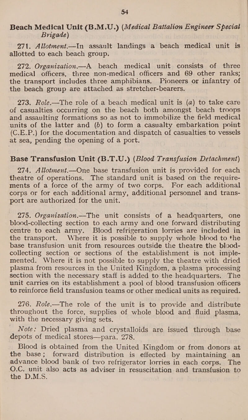 Beach Medical Unit (B.M.U.) (Medical Battalion Engineer Special Brigade) 271. Allotment.—In assault landings a beach medical unit is allotted to each beach group. 272. Ovganization.—A beach medical unit consists of three medical officers, three non-medical officers and 69 other ranks; the transport includes three amphibians. Pioneers or infantry of the beach group are attached as stretcher-bearers. 273. Role.—The role of a beach medical unit is (a) to take care of casualties occurring on the beach both amongst beach troops and assaulting formations so as not to immobilize the field medical units of the latter and (b) to form a casualty embarkation point (C.E.P.) for the documentation and dispatch of casualties to vessels at sea, pending the opening of a port. Base Transfusion Unit (B.T.U.) (Blood Transfusion Detachment) 274. Allotment.—One base transfusion unit is provided for each theatre of operations. The standard unit is based on the require- ments of a force of the army of two corps. For each additional corps or for each additional army, additional personnel and trans- port are authorized for the unit. 275. Organization.—The unit consists of a headquarters, one blood-collecting section to each army and one forward distributing centre to each army. Blocd refrigeration lorries are included in the transport. Where it is possible to supply whole blood to the base transfusion unit from. resources outside the theatre the blood- collecting section or sections of the establishment is not imple- mented. Where it is not possible to supply the theatre with dried plasma from resources in the United Kingdom, a plasma processing section with the necessary staff is added to the headquarters. The unit carries on its establishment a pool of blood transfusion officers to reinforce field transfusion teams or other medical units as required. 276. Role-——The role of the unit is to provide and distribute throughout the force, supplies of whole blood and fluid plasma, with the necessary giving sets. Note: Dried plasma and crystalloids are issued through base depots of medical stores—para. 278. Blood is obtained from the United Kingdom or from donors at the base; forward distribution is effected by maintaining an advance blood bank of two refrigerator lorries in each corps. The O.C. unit also acts as adviser in resuscitation and transfusion to the D.M.S.