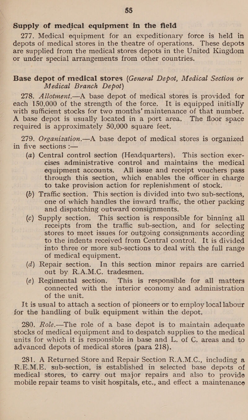 Supply of medical equipment in the field 277. Medical equipment for an expeditionary force is held in depots of medical stores in the theatre of operations. These depots are supplied from the medical stores depots in the United Kingdom or under special arrangements from other countries. Base depot of medical stores (General Depot, Medical Section or Medical Branch Depot) 278. Allotment.—A base depot of medical stores is provided for each 150,000 of the strength of the force. It is equipped initially with sufficient stocks for two months’ maintenance of that number. A base depot is usually located in a port area, The floor space required is approximately 50,000 square feet. ane 279. Organization.—A base depot of medical stores is organized in five sections :— (a) Central control section (Headquarters). This section exer- cises administrative control and maintains the medical equipment accounts. All issue and receipt vouchers pass through this section, which enables the officer in charge to take provision action for replenishment of stock. (b) Traffic section. This section is divided into two sub-sections, one of which handles the inward traffic, the other packing and dispatching outward consignments. (c) Supply section. This section is responsible for binning all receipts from the traffic sub-section, and for selecting _ stores to meet issues for outgoing consignments according to the indents received from Central control. It is divided into three or more sub-sections to deal with the full range of medical equipment. (qd) Repair section. In this section minor repairs are carried out by R.A.M.C. tradesmen. (¢) Regimental section. This is responsible for all matters connected with the interior economy and administration of the unit. It is usual to attach a section of pioneers or to employ local labour for the handling of bulk equipment within the depot. _ 280. Role.—The role of a base depot is to maintain adequate stocks of medical equipment and to despatch supplies to the medical units for which it is responsible in base and L. of C. areas and to advanced depots of medical stores (para 218). 281. A Returned Store and Repair Section R.A.M.C., including a R.E.M.E. sub-section, is established in selected base depots of medical stores, to carry out major repairs and also to provide mobile repair teams to visit hospitals, etc., and effect a maintenance