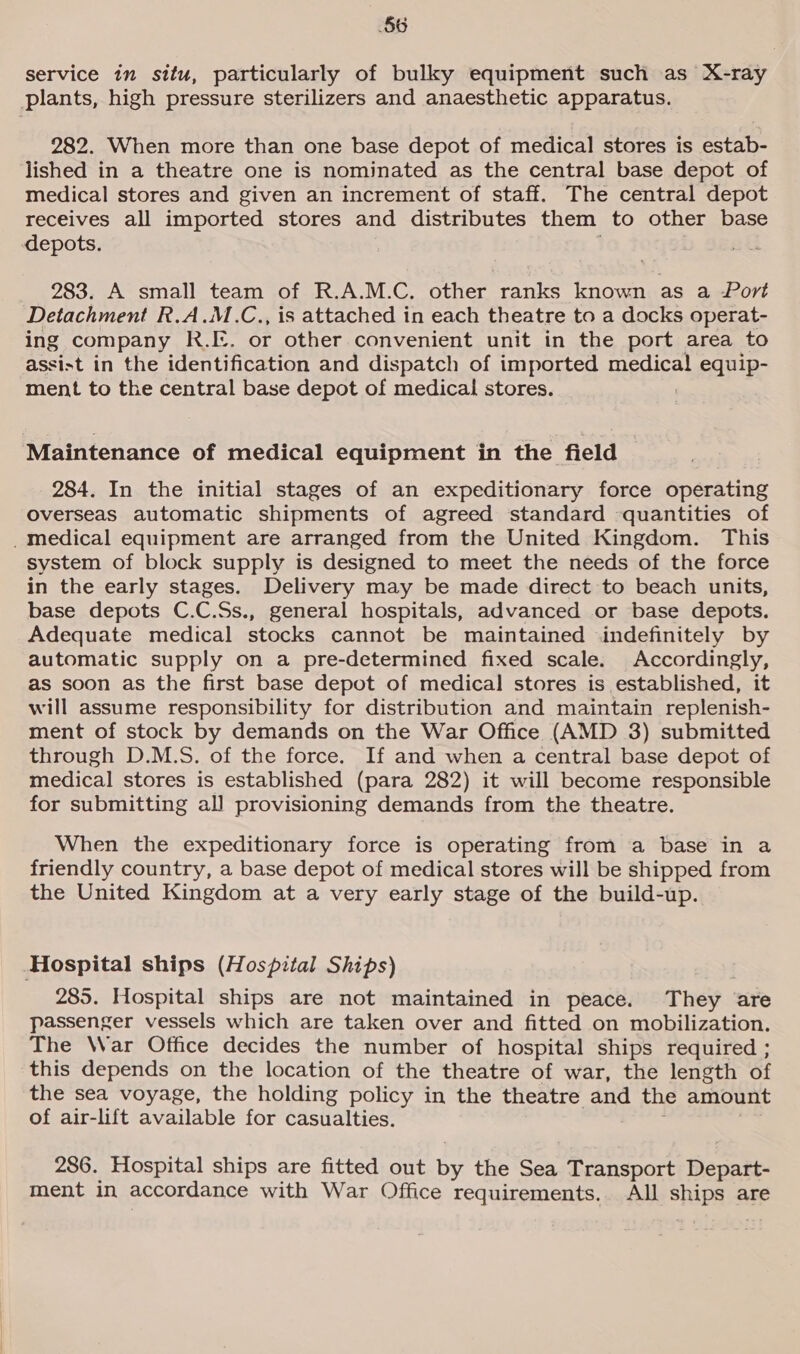 service in situ, particularly of bulky equipment such as X-ray plants, high pressure sterilizers and anaesthetic apparatus. 282. When more than one base depot of medical stores is estab- lished in a theatre one is nominated as the central base depot of medical stores and given an increment of staff. The central depot receives all imported stores and distributes them to other base depots. 283. A small team of R.A.M.C. other ranks known as a Port Detachment R.A.M.C., is attached in each theatre to a docks operat- ing company R.[:. or other convenient unit in the port area to assist in the identification and dispatch of imported medical equip- ment to the central base depot of medical stores. Maintenance of medical equipment in the field 284. In the initial stages of an expeditionary force operating Overseas automatic shipments of agreed standard quantities of _medical equipment are arranged from the United Kingdom. This system of block supply is designed to meet the needs of the force in the early stages. Delivery may be made direct to beach units, base depots C.C.Ss., general hospitals, advanced or base depots. Adequate medical stocks cannot be maintained indefinitely by automatic supply on a pre-determined fixed scale. Accordingly, as soon as the first base depot of medical stores is established, it will assume responsibility for distribution and maintain replenish- ment of stock by demands on the War Office (AMD 3) submitted through D.M.S. of the force. If and when a central base depot of medical stores is established (para 282) it will become responsible for submitting all provisioning demands from the theatre. When the expeditionary force is operating from a base in a friendly country, a base depot of medical stores will be shipped from the United Kingdom at a very early stage of the build-up. Hospital ships (Hospital Ships) 285. Hospital ships are not maintained in peace. They are passenger vessels which are taken over and fitted on mobilization. The War Office decides the number of hospital ships required ; this depends on the location of the theatre of war, the length of the sea voyage, the holding policy in the theatre and the amount of air-lift available for casualties. 286. Hospital ships are fitted out by the Sea Transport Depart- ment in accordance with War Office requirements. All ships are