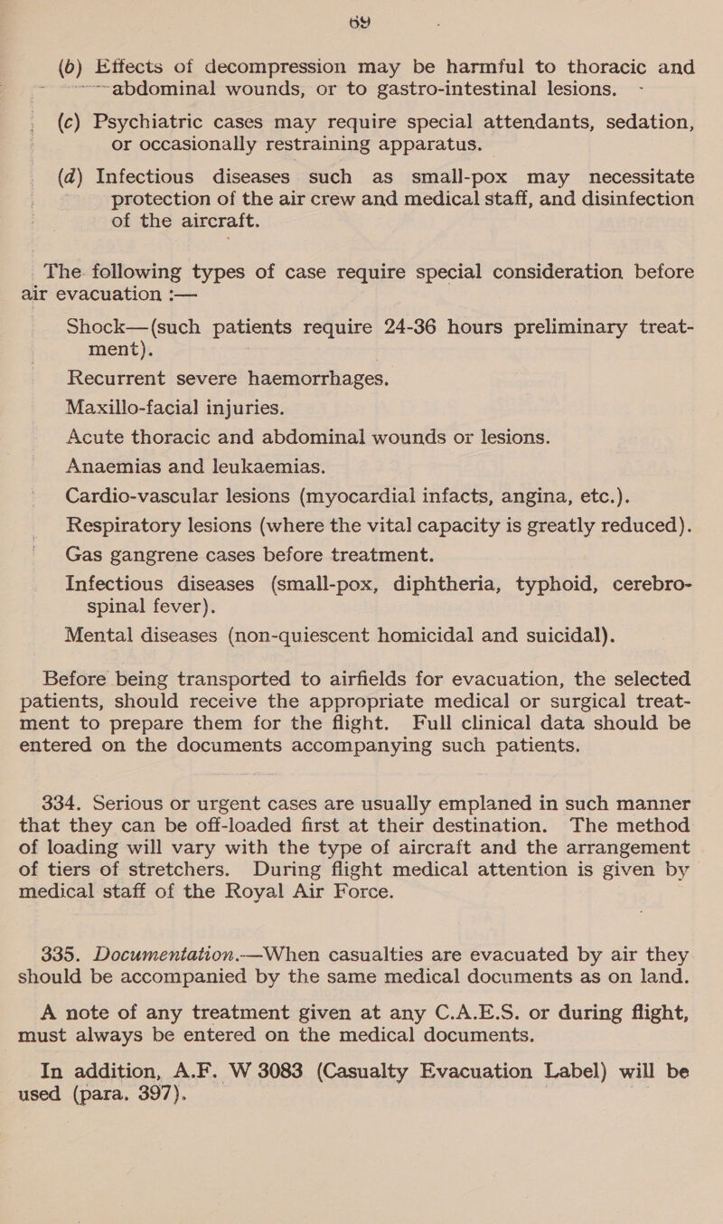 oY (6) Effects of decompression may be harmful to thoracic and ~~-~gbdominal wounds, or to gastro-intestinal lesions. (c) Psychiatric cases may require special attendants, sedation, or occasionally restraining apparatus. dad) Infectious diseases such as small-pox may necessitate Pp y protection of the air crew and medical staff, and disinfection of the aircraft. _ The following types of case require special consideration before air evacuation :— Shock—(such patients require 24-36 hours preliminary treat- ment). Recurrent severe haemorrhages. Maxillo-facia] injuries. Acute thoracic and abdominal wounds or lesions. Anaemias and leukaemias, Cardio-vascular lesions (myocardial infacts, angina, etc.). Respiratory lesions (where the vital capacity is greatly reduced). Gas gangrene cases before treatment. Infectious diseases (small-pox, diphtheria, typhoid, cerebro- spinal fever). Mental diseases (non-quiescent homicidal and suicidal). Before being transported to airfields for evacuation, the selected patients, should receive the appropriate medical or surgical treat- ment to prepare them for the flight. Full clinical data should be entered on the documents accompanying such patients. 334. Serious or urgent cases are usually emplaned in such manner that they can be off-loaded first at their destination. The method of loading will vary with the type of aircraft and the arrangement of tiers of stretchers. During flight medical attention is given by medical staff of the Royal Air Force. 335. Documentation.—When casualties are evacuated by air they should be accompanied by the same medical documents as on land. A note of any treatment given at any C.A.E.S. or during flight, must always be entered on the medical documents. In addition, A.F. W 3083 (Casualty Evacuation Label) will be used (para, 397). |