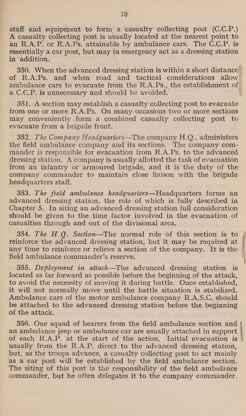 18 staff and equipment to form a casualty collecting post (C.C.P.) A casualty collecting post is usually located at the nearest point to an R.A.P. or R.A.Ps. attainable by ambulance cars. The C.C.P. is essentially a car post, but may in emergency act as a dressing station in addition. 350. When the advanced dressing station is within a short distance _ of R.A.:Ps. and when road and tactical considerations allow ambulance cars to evacuate from the R.A.Ps., the establishment of a C.C.P. is unnecessary and should be avoided. ‘ 351. A section may establish a casualty collecting post to evacuate from one or more R.A.Ps. On many occasions two or more sections may conveniently form a combined casualty collecting post to evacuate from a brigade front. 352. The Company Headquariervs—The company H.Q., administers the field ambulance company and its sections. The company com- mander is responsible for evacuation from R.A.Ps. to the advanced dressing station. A company is usually allotted the task of evacuation from an infantry or armoured brigade, and it is the duty of the company commander to maintain close liaison with the brigade headquarters staff. 353. The field ambulance headquariers—Headquarters forms an advanced dressing station, the role of which is fully described in Chapter 5. In siting an advanced dressing station full consideration should be given to the time factor involved in the evacuation of casualties through and out of the divisional area. 354. The H.Q. Section—The normal role of this section is to i reinforce the advanced dressing station, but it may be required at / any time to reinforce or relieve a section of the company. It is the | field ambulance commander’s reserve. : 355. Deployment in attack—The advanced dressing station is located as far forward as possible before the beginning of the attack, to avoid the necessity of moving it during battle. Once established, it will not normally move until the battle situation is stabilized. Ambulance cars of the motor ambulance company R.A.S.C. should be attached to the advanced dressing station before the beginning of the attack. . 356. One squad of bearers from the field ambulance section and an ambulance jeep or ambulance car are usually attached in eo abe ( of each R.A.P. at the start of the action. Initial evacuation is | usually from the R.A.P. direct to the advanced dressing station, but, as the troops advance, a casualty collecting post to act mainly as a car post will be established by the field ambulance section. ‘The siting of this post is the responsibility of the field ambulance commander, but he often delegates it to the company commander. eee