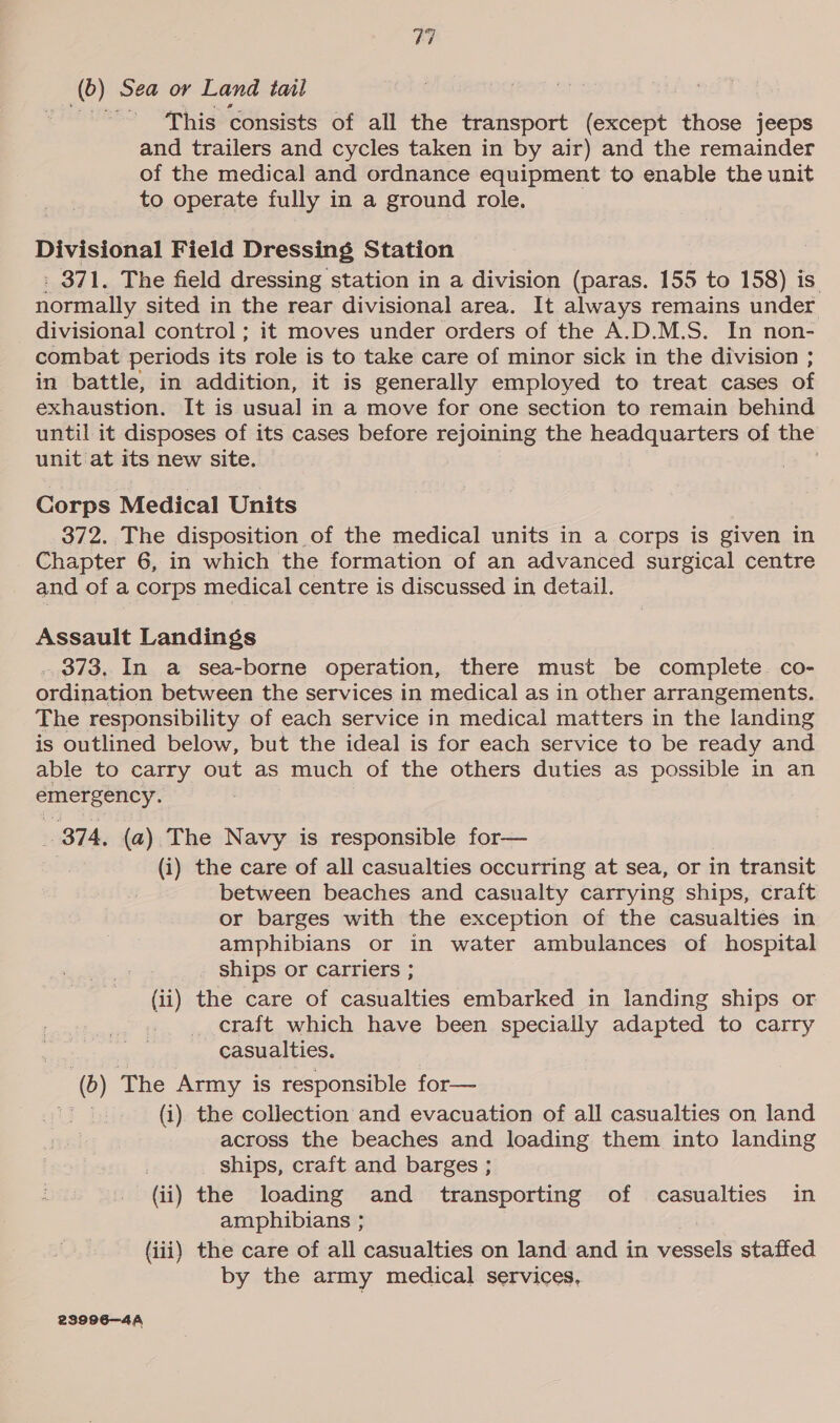 (0) Sea or Land tail This consists of all the transport (except those jeeps and trailers and cycles taken in by air) and the remainder of the medical and ordnance equipment to enable the unit to operate fully in a ground role. | Divisional Field Dressing Station : 371. The field dressing station in a division (paras. 155 to 158) is. normally sited in the rear divisional area. It always remains under divisional control; it moves under orders of the A.D.M.S. In non- combat periods its role is to take care of minor sick in the division ; in battle, in addition, it is generally employed to treat cases of exhaustion. It is usual in a move for one section to remain behind until it disposes of its cases before wicigetes the headquarters of the unit at its new site. . Corps Medical Units 372. The disposition of the medical units in a corps is given in Chapter 6, in which the formation of an advanced surgical centre and of a corps medical centre is discussed in detail. Assault Landings ._ 373, In a sea-borne operation, there must be complete co- ordination between the services in medical as in other arrangements. The responsibility of each service in medical matters in the landing is outlined below, but the ideal is for each service to be ready and able to carry out as much of the others duties as possible in an emergency. 874, (a) The Navy is responsible for— (i) the care of all casualties occurring at sea, or in transit between beaches and casualty carrying ships, craft or barges with the exception of the casualties in amphibians or in water ambulances of hospital ships or Carriers ; (ii) the care of casualties embarked in landing ships or craft which have been specially adapted to carry casualties. (6) The Army is responsible for— (i) the collection and evacuation of all casualties on land across the beaches and loading them into landing ships, craft and barges ; (ii) the loading and transporting of casualties in amphibians ; (iii) the care of all casualties on land and in vessels staffed by the army medical services, 239996—4A