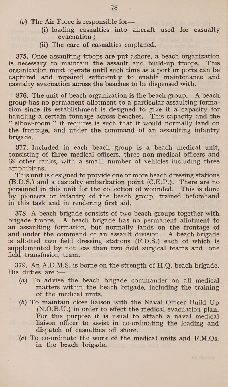 (c) The Air Force is responsible for— (i) loading casualties into aircraft used for casualty evacuation ; (ii) The care of casualties emplaned. 375. Once assaulting troops are put ashore, a beach organization is necessary to maintain the assault and build-up troops. This organization must operate until such time as a port or ports can be captured and repaired sufficiently to enable maintenance and casualty evacuation across the beaches to be dispensed with. 376. The unit of beach organization is the beach group. A beach group has no permanent allotment to a particular assaulting forma- tion since its establishment is designed to give it a capacity for handling a certain tonnage across beaches. This capacity and the “elbow-room ”’ it requires is such that it would normally land on the frontage, and under the command of an assaulting infantry brigade. 377. Included in each beach group is a beach medical unit, consisting of three medical officers, three non-medical officers and 69 other ranks, with a smalll number of vehicles including three amphibians. This unit is designed to provide one or more beach dressing stations (B.D.S.) and a casualty embarkation point (C.E.P.). There are no personnel in this unit for the collection of wounded. This is done by pioneers or infantry of the beach group, trained beforehand in this task and in rendering first aid. 378. A beach brigade consists of two beach groups together with brigade troops. A beach brigade has no permanent allotment to an assaulting formation, but normally lands on the frontage of and under the command of an assault division. A beach brigade is allotted two field dressing stations (F.D.S.) each of which is supplemented by not less than two field surgical teams and one field transfusion team. 379. An A.D.M.S. is borne on the strength of H.Q. beach brigade. His duties are :— (a) To advise the beach brigade commander on all medical matters within the beach brigade, including the training of the medical units. (6) To maintain close liaison with the Naval Officer Build Up (N.O.B.U.) in order to effect the medical evacuation plan. For this purpose it is usual to attach a naval medical liaison officer to assist in co-ordinating the loading and dispatch of casualties off shore. (c) To co-ordinate the work of the medical units and R,M.Os, in the beach brigade.