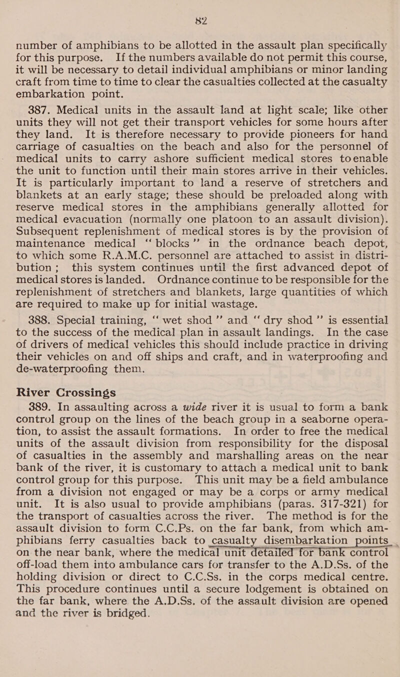 S82 number of amphibians to be allotted in the assault pian specifically for this purpose. Ifthe numbers available do not permit this course, it will be necessary to detail individual amphibians or minor landing craft from time to time to clear the casualties collected at the casualty embarkation point. 387. Medical units in the assault land at light scale; like other units they will not get their transport vehicles for some hours after they land. It is therefore necessary to provide pioneers for hand carriage of casualties on the beach and also for the personnel of medical units to carry ashore sufficient medical stores toenable the unit to function until their main stores arrive in their vehicles. It is particularly important to land a reserve of stretchers and blankets at an early stage; these should be preloaded along with reserve medical stores in the amphibians generally allotted for medical evacuation (normally one platoon to an assault division). Subsequent replenishment of medical stores is by the provision of Maintenance medical ‘‘ blocks’’ in the ordnance beach depot, to which some R.A.M.C. personnel are attached to assist in distri- bution; this system continues until the first advanced depot of medical stores is landed. Ordnance continue to be responsible for the replenishment of stretchers and blankets, large quantities of which are required to make up for initial wastage. 388. Special training, ‘“‘ wet shod ”’ and ‘“‘ dry shod ”’ is essential to the success of the medical plan in assault landings. In the case of drivers of medical vehicles this should include practice in driving their vehicles on and off ships and craft, and in waterproofing and de-waterproofing them. River Crossings 389. In assaulting across a wide river it is usual to form a bank control group on the lines of the beach group in a seaborne opera- tion, to assist the assault formations. In order to free the medical units of the assault division from responsibility for the disposal of casualties in the assembly and marshalling areas on the near bank of the river, it is customary to attach a medical unit to bank control group for this purpose. This unit may be a field ambulance from a division not engaged or may be a corps or army medical unit. It is also usual to provide amphibians (paras. 317-321) for the transport of casualties across the river. The method is for the assault division to form C.C.Ps. on the far bank, from which am- phibians ferry casualties back to casualty disembarkation points _ on the near bank, where the medical unit detailed for bank control off-load them into ambulance cars for transfer to the A.D.Ss. of the holding division or direct to C.C.Ss. in the corps medical centre. This procedure continues until a secure lodgement is obtained on the far bank, where the A.D.Ss. of the assault division are opened and the river is bridged.