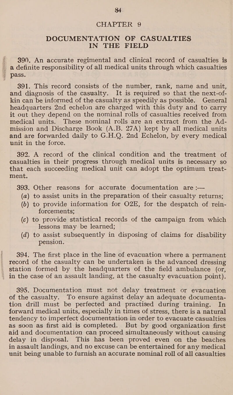 $4. CHAPTER 9 DOCUMENTATION OF CASUALTIES IN THE FIELD 390. An accurate regimental and clinical record of casualties is a definite responsibility of all medical units through which casualties _ pass. 391. This record consists of the number, rank, name and unit, and diagnosis of the casualty. It is required so that the next-of- kin can be informed of the casualty as speedily as possible. General headquarters 2nd echelon are charged with this duty and to carry it out they depend on the nominal rolls of casualties received from medical units. These nominal rolls are an extract from the Ad- mission and Discharge Book (A.B. 27A) kept by all medical units and are forwarded daily to G.H.Q. 2nd Echelon, by every medical unit in the force. 392. A record of the clinical condition and the treatment of casualties in their progress through medical units is necessary so that each succeeding medical unit can adopt the optimum treat- ment. 393. Other reasons for accurate documentation are :— (a) to assist units in the preparation of their casualty returns; (b) to provide information for O2E, for the despatch of rein- forcements; (c) to provide statistical records of the campaign from which lessons may be learned; (zd) to assist subsequently in disposing of claims for disability pension. 394. The first place in the line of evacuation where a permanent record of the casualty can be undertaken is the advanced dressing station formed by the headquarters of the field ambulance (or, _ in the case of an assault landing, at the casualty evacuation point). 395. Documentation must not delay treatment or evacuation of the casualty. To ensure against delay an adequate documenta- tion drill must be perfected and practised during training. In forward medical units, especially in times of stress, there is a natural tendency to imperfect documentation in order to evacuate casualties as soon as first aid is completed. But by good organization first aid and documentation can proceed simultaneously without causing delay in disposal. This has been proved even on the beaches in assault landings, and no excuse can be entertained for any medical unit being unable to furnish an accurate nominal roll of all casualties