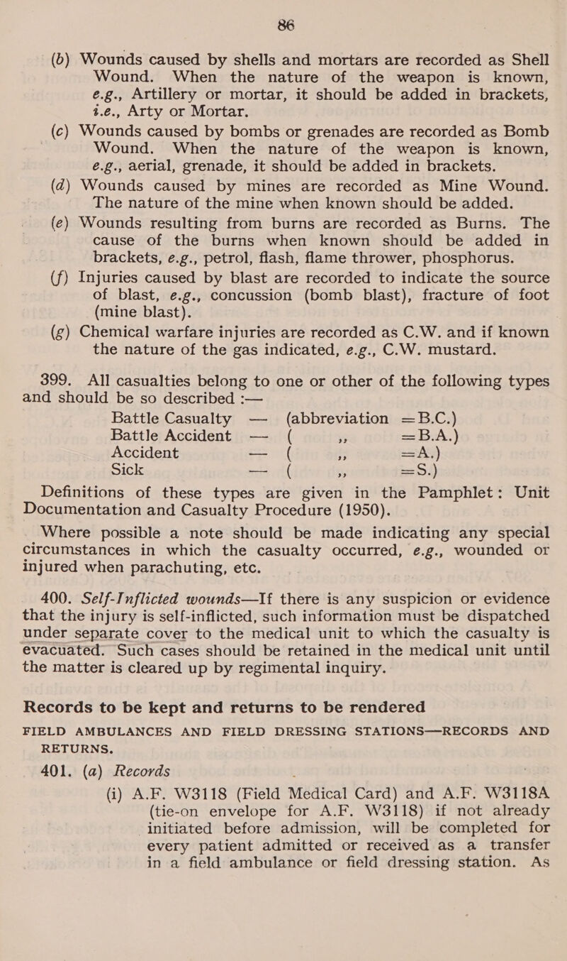 (6) Wounds caused by shells and mortars are recorded as Shell Wound. When the nature of the weapon is known, e.g., Artillery or mortar, it should be added in brackets, z.e., Arty or Mortar. (c) Wounds caused by bombs or grenades are recorded as Bomb | Wound. When the nature of the weapon is known, é.g., aerial, grenade, it should be added in brackets. (z2) Wounds caused by mines are recorded as Mine Wound. The nature of the mine when known should be added. (e) Wounds resulting from burns are recorded as Burns. The cause of the burns when known should be added in brackets, e.g., petrol, flash, flame thrower, phosphorus. (f) Injuries caused by blast are recorded to indicate the source of blast, e.g., concussion (bomb blast), fracture of foot (mine blast). (g) Chemical warfare injuries are recorded as C.W. and if known the nature of the gas indicated, e.g., C.W. mustard. 399. All casualties belong to one or other of the following types and should be so described :— Battle Casualty — = abbreviation =B.C.) Battle Accident —- ( “ =oA.) Accident — ( - = AN) Sick ee it * End 4) Definitions of these types are given in the Pamphlet: Unit Documentation and Casualty Procedure (1950). Where possible a note should be made indicating any special circumstances in which the casualty occurred, e.g., wounded or injured when parachuting, etc. 400. Self-T nflicted wounds—lIf there is any suspicion or evidence that the injury is self-inflicted, such information must be dispatched under separate cover to the medical unit to which the casualty is evacuated. Such cases should be retained in the medical unit until the matter is cleared up by regimental inquiry. Records to be kept and returns to be rendered FIELD AMBULANCES AND FIELD DRESSING STATIONS-——-RECORDS AND RETURNS. 401. (a) Records : (i) A.F. W3118 (Field Medical Card) and A.F. W3118A (tie-on envelope for A.F. W3118) if not already initiated before admission, will be completed for every patient admitted or received as a transfer in a field ambulance or field dressing station. As