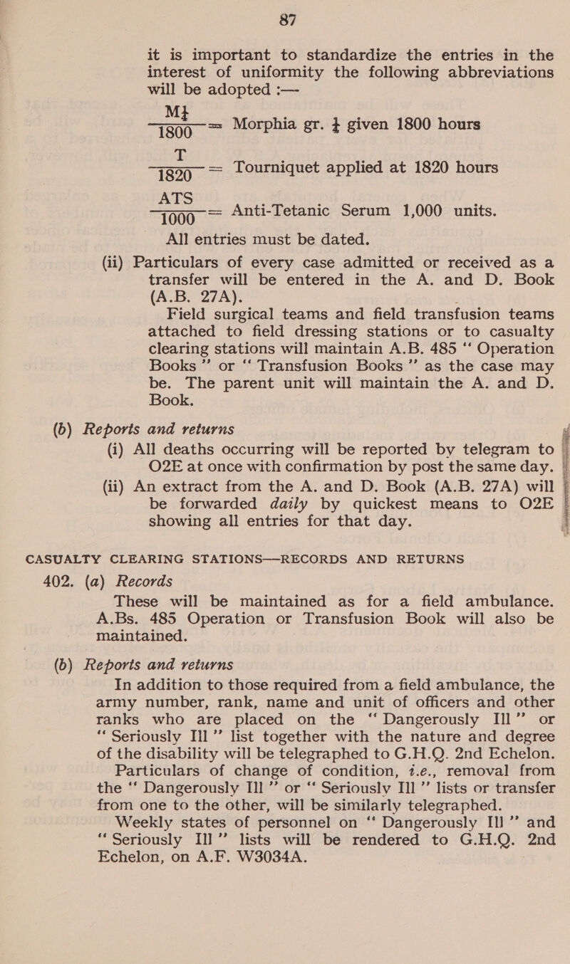 it is important to standardize the entries in the interest of uniformity the following abbreviations will be adopted :— M ets ee Morphia gr. } given 1800 hours f 7820 = Tourniquet applied at 1820 hours ATS 000° = Anti-Tetanic Serum 1,000 units. All entries must be dated. (ii) Particulars of every case admitted or received as a transfer will be entered in the A. and D. Book (A.B. 27A). Field surgical teams and field transfusion teams attached to field dressing stations or to casualty clearing stations will maintain A. B. 485 ‘* Operation Books ’’ or ‘‘ Transfusion Books ”’ as the case may be. The parent unit will maintain the A. and D. Book. (b) Reports and returns (i) All deaths occurring will be reported by telegram to O2E at once with confirmation by post the same day. (ii) An extract from the A. and D. Book (A.B. 27A) will © be forwarded daily by quickest means to O2E | showing ali entries for that day. » neem Sean, CASUALTY CLEARING STATIONS—RECORDS AND RETURNS 402. (a) Records These will be maintained as for a field ambulance. A.Bs. 485 Operation or Transfusion Book will also be maintained. (b) Reports and returns In addition to those required from a field ambulance, the army number, rank, name and unit of officers and other ranks who are placed on the ‘“ Dangerously Ill” or ‘“ Seriously Ill’’ list together with the nature and degree of the disability will be telegraphed to G.H.Q. 2nd Echelon. Particulars of change of condition, 1.e., removal from the ‘‘ Dangerously Ill ”’ or “ Seriously Ill ’”’ lists or transfer from one to the other, will be similarly telegraphed. Weekly states of personnel on ‘* Dangerously Il] ’’ and “Seriously Il] ”’ lists will be rendered to G.H.Q. ame Echelon, on A.F. W3034A.