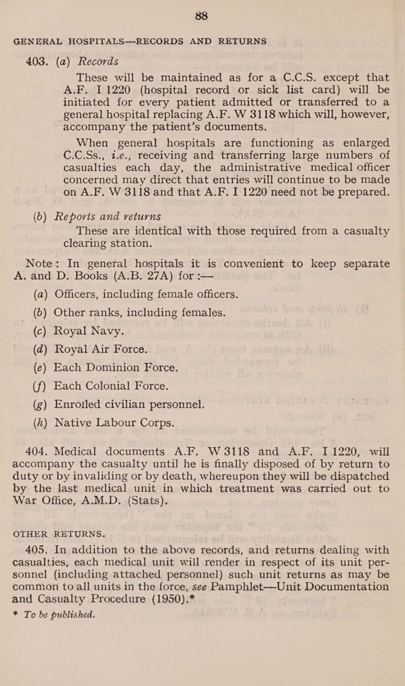 GENERAL HOSPITALS—-RECORDS AND RETURNS 403. (a) Records These will be maintained as for a C.C.S. except that A.F. 11220 (hospital record or sick list card) will be initiated for every patient admitted or transferred to a general hospital replacing A.F. W 3118 which will, however, accompany the patient’s documents. When general hospitals are functioning as enlarged C.C.Ss., t.e., receiving and transferring large numbers of casualties each day, the administrative medical officer concerned may direct that entries will continue to be made on A.F. W 3118 and that A.F. I 1220 need not be prepared. (b) Reports and returns These are identical with those required from a casualty clearing station. Note: In general hospitals it is convenient to keep separate A. and D. Books (A.B. 27A) for :— | (a) Officers, including female officers. (b) Other ranks, including females. (c) Royal Navy. (dz) Royal Air Force. (e) Each Dominion Force. (f) Each Colonial Force. (g) Enrotled civilian personnel. (2) Native Labour Corps. 404. Medical documents A.F. W 3118 and A.F. I 1220, will accompany the casualty until he is finally disposed of by return to duty or by invaliding or by death, whereupon they will be dispatched by the last medical unit in which treatment was carried out to War Office, A.M.D. (Stats). OTHER RETURNS. 405. In addition to the above records, and returns dealing with casualties, each medical unit will render in respect of its unit per- sonnel (including attached personnel) such unit returns as may be common to all units in the force, see Pamphlet—Unit Documentation and Casualty Procedure (1950).* * To be published.