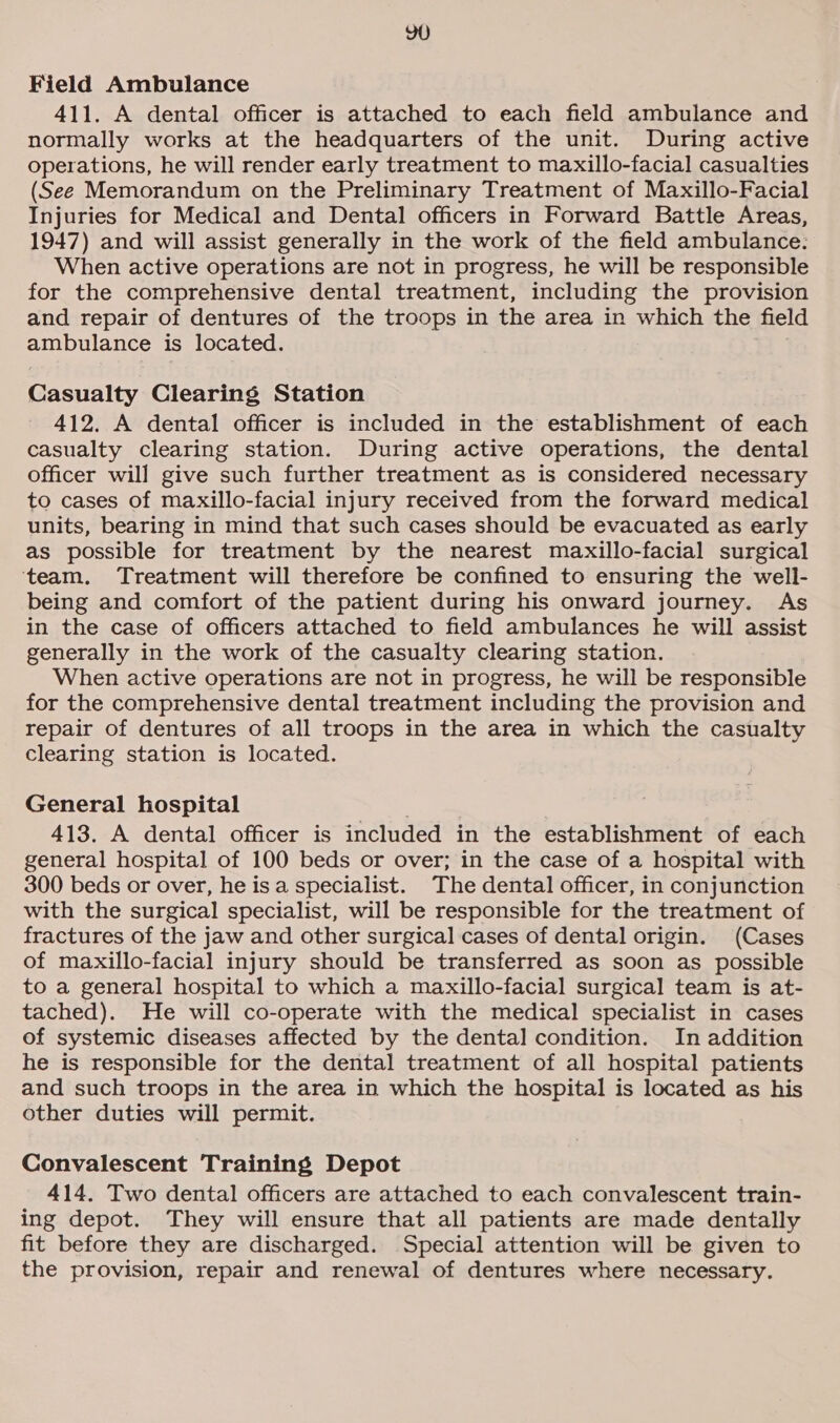 YU Field Ambulance 411. A dental officer is attached to each field ambulance and normally works at the headquarters of the unit. During active operations, he will render early treatment to maxillo-facial casualties (See Memorandum on the Preliminary Treatment of Maxillo-Facial Injuries for Medical and Dental officers in Forward Battle Areas, 1947) and will assist generally in the work of the field ambulance: When active operations are not in progress, he will be responsible for the comprehensive dental treatment, including the provision and repair of dentures of the troops in the area in which the field ambulance is located. Casualty Clearing Station 412. A dental officer is included in the establishment of each casualty clearing station. During active operations, the dental officer will give such further treatment as is considered necessary to cases of maxillo-facial injury received from the forward medical units, bearing in mind that such cases should be evacuated as early as possible for treatment by the nearest maxillo-facial surgical ‘team. Treatment will therefore be confined to ensuring the well- being and comfort of the patient during his onward journey. As in the case of officers attached to field ambulances he will assist generally in the work of the casualty clearing station. When active operations are not in progress, he will be responsible for the comprehensive dental treatment including the provision and repair of dentures of all troops in the area in which the casualty clearing station is located. General hospital 413. A dental officer is included in the establishment of each general hospital of 100 beds or over; in the case of a hospital with 300 beds or over, he is a specialist. The dental officer, in conjunction with the surgical specialist, will be responsible for the treatment of fractures of the jaw and other surgical cases of dental origin. (Cases of maxillo-facial injury should be transferred as soon as possible to a general hospital to which a maxillo-facial surgical team is at- tached). He will co-operate with the medical specialist in cases of systemic diseases affected by the dental condition. In addition he is responsible for the dental treatment of all hospital patients and such troops in the area in which the hospital is located as his other duties will permit. Convalescent Training Depot 414. Two dental officers are attached to each convalescent train- ing depot. They will ensure that all patients are made dentally fit before they are discharged. Special attention will be given to the provision, repair and renewal of dentures where necessary.