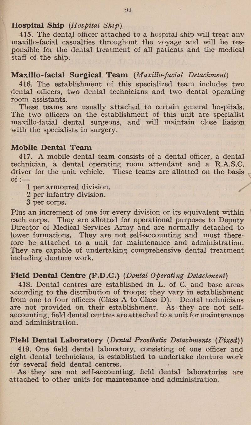 pe Hospital Ship (Hospital Ship) 415. The dental officer attached to a hospital ship will treat any maxillo-facial casualties throughout the voyage and will be res- ponsible for the dental treatment of all patients and the pegs staff of the ship. Maxillo-facial Surgical Team (Mazillo-facial Detachment) 416. The establishment of this specialized team includes two dental officers, two dental technicians and two dental operating room assistants. These teams are usually attached to certain general hospitals. The two officers on the establishment of this unit are specialist maxillo-facial dental surgeons, and will maintain close liaison with the specialists in surgery. Mobile Dental Team 417. A mobile dental team consists of a dental officer, a dental technician, a dental operating room attendant and a R.A.S.C. driver for the unit vehicle. These teams are allotted on the basis , of :— dos 1 per armoured division. 2 per infantry division. 3 per corps. Plus an increment of one for every division or its equivalent within each corps. They are allotted for operational purposes to Deputy Director of Medical Services Army and are normally detached to lower formations. They are not self-accounting and must there- fore be attached to a unit for maintenance and administration. They are capable of undertaking comprehensive dental treatment including denture work. Field Dental Centre (F.D.C.) (Dental Operating Detachment) 418. Dental centres are established in L. of C. and base areas according to the distribution of troops; they vary in establishment from one to four officers (Class A to Class D). Dental technicians . are not provided on their establishment. As they are not self- accounting, field dental centres are attached to a unit for maintenance and administration. Field Dental Laboratory (Dental Prosthetic Detachments (Fixed)) 419. One field dental laboratory, consisting of one officer and eight dental technicians, is established to undertake denture work for several field dental centres. As they are not self-accounting, field detbat laboratories are attached to other units for maintenance and administration.