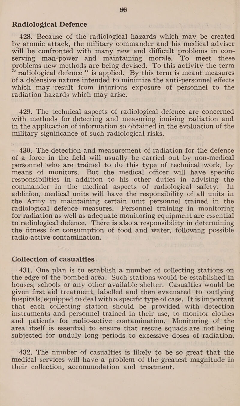 Radiological Defence 428. Because of the radiological hazards which may be created by atomic attack, the military commander and his medical adviser will be confronted with many new and difficult problems in con- serving man-power and maintaining morale. To meet these problems new methods are being devised. To this activity the term “radiological defence ’’ is applied. By this term is meant measures of a defensive nature intended to minimize the anti-personnel effects which may result from injurious exposure of personnel to the radiation hazards which may arise. 429. The technical aspects of radiological defence are concerned with. methods for detecting and measuring ionising radiation and in the application of information so obtained in the evaluation of the military significance of such radiological risks. | - 430. The detection and measurement of radiation for the defence of a force in the field will usually be carried out by non-medical personnel who are trained to do this type of technical work, by means of monitors. But the medical officer will have specific responsibilities in addition to his other duties in advising the commander in the medical aspects of radiological safety. In addition, medical units will have the responsibility of all units in the Army in maintaining certain unit personnel trained in the radiological defence measures. Personnel training in monitoring for radiation as well as adequate monitoring equipment are essential to radiological defence. There is also a responsibility in determining the fitness for consumption of food and water, following possible radio-active contamination. Coilection of casualties 431. One plan is to establish a number of collecting stations on the edge of the bombed aréa. Such stations would be established in houses, schools or any other available shelter. Casualties would be given first aid treatment, labelled and then evacuated to outlying hospitals, equipped to deal with a specific type of case. It is important that each collecting station should be provided with detection instruments and personnel trained in their use, to monitor clothes and patients for radio-active contamination. Monitoring of the area itself is essential to ensure that rescue squads are not being subjected for unduly long periods to excessive doses of radiation. 432. The number of casualties is likely to be so great that the medical services will have a problem of the greatest magnitude in their collection, accommodation and treatment.