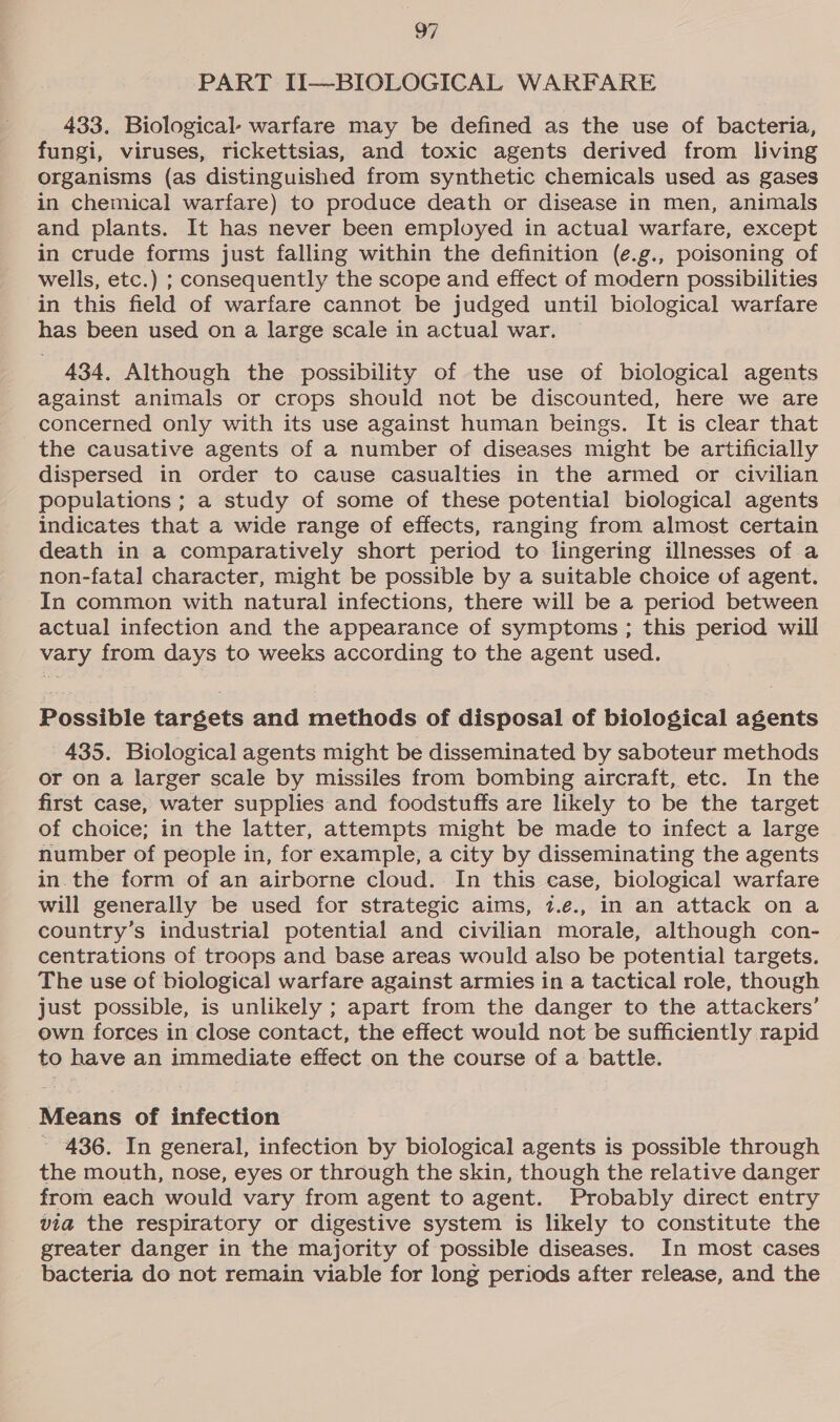 PART II—BIOLOGICAL WARFARE 433. Biological- warfare may be defined as the use of bacteria, fungi, viruses, rickettsias, and toxic agents derived from living organisms (as distinguished from synthetic chemicals used as gases in chemical warfare) to produce death or disease in men, animals and plants. It has never been employed in actual warfare, except in crude forms just falling within the definition (e.g., poisoning of wells, etc.) ; consequently the scope and effect of modern possibilities in this field of warfare cannot be judged until biological warfare has been used on a large scale in actual war, 434. Although the possibility of the use of biological agents against animals or crops should not be discounted, here we are concerned only with its use against human beings. It is clear that the causative agents of a number of diseases might be artificially dispersed in order to cause casualties in the armed or civilian populations ; a study of some of these potential biological agents indicates that a wide range of effects, ranging from almost certain death in a comparatively short period to lingering illnesses of a non-fatal character, might be possible by a suitable choice of agent. In common with natural infections, there will be a period between actual infection and the appearance of symptoms ; this period will vary from days to weeks according to the agent used. Possible targets and methods of disposal of biological agents 435. Biological agents might be disseminated by saboteur methods or on a larger scale by missiles from bombing aircraft, etc. In the first case, water supplies and foodstuffs are likely to be the target of choice; in the latter, attempts might be made to infect a large number of people in, for example, a city by disseminating the agents in the form of an airborne cloud. In this case, biological warfare will generally be used for strategic aims, 7.e., in an attack on a country’s industrial potential and civilian morale, although con- centrations of troops and base areas would also be potential targets. The use of biological warfare against armies in a tactical role, though just possible, is unlikely ; apart from the danger to the attackers’ own forces in close contact, the effect would not be sufficiently rapid to have an immediate effect on the course of a battle. Means of infection 436. In general, infection by biological agents is possible through the mouth, nose, eyes or through the skin, though the relative danger from each would vary from agent to agent. Probably direct entry via the respiratory or digestive system is likely to constitute the greater danger in the majority of possible diseases. In most cases bacteria do not remain viable for long periods after release, and the