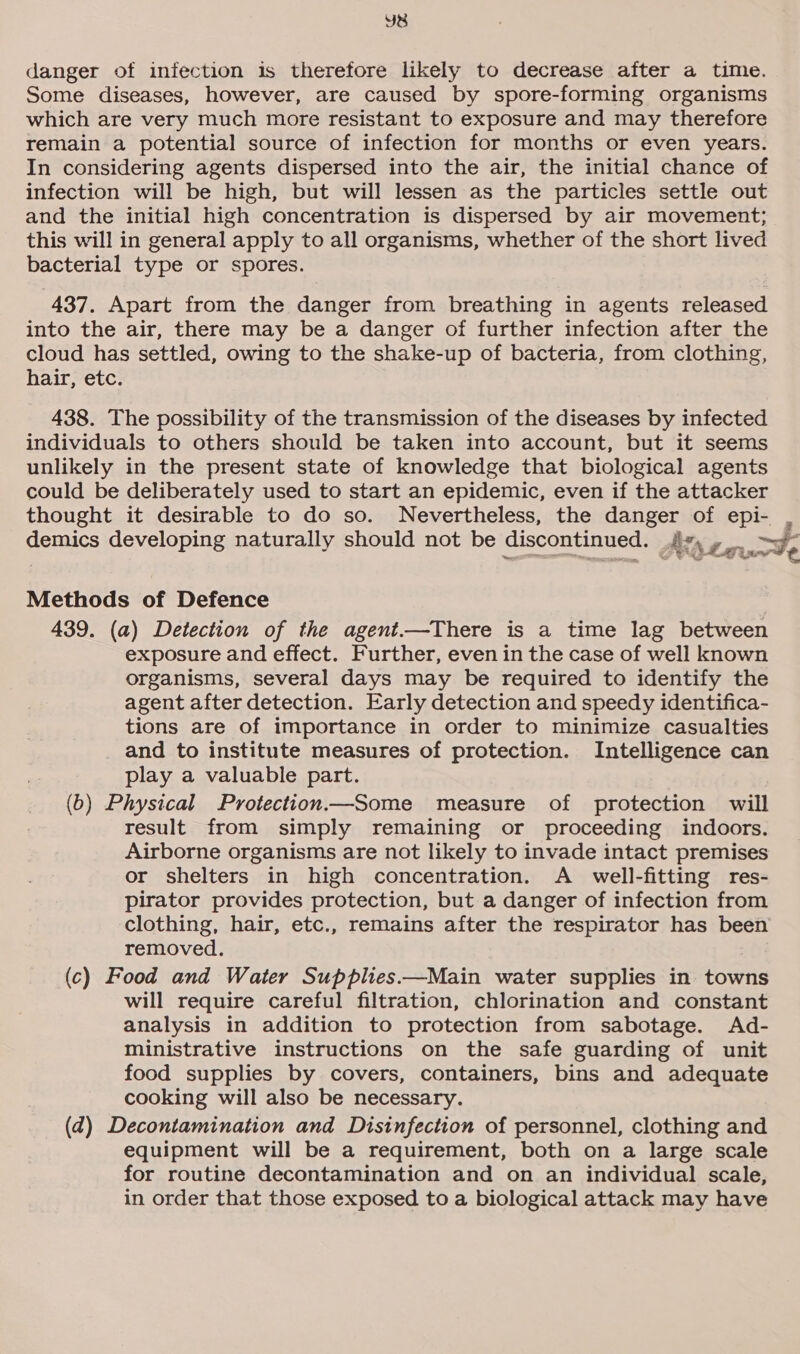 YB danger of infection is therefore likely to decrease after a time. Some diseases, however, are caused by spore-forming organisms which are very much more resistant to exposure and may therefore remain a potential source of infection for months or even years. In considering agents dispersed into the air, the initial chance of infection will be high, but will lessen as the particles settle out and the initial high concentration is dispersed by air movement; this will in general apply to all organisms, whether of the short lived bacterial type or spores. 437. Apart from the danger from breathing in agents released into the air, there may be a danger of further infection after the cloud has settled, owing to the shake-up of bacteria, from clothing, hair, etc. 438. The possibility of the transmission of the diseases by infected individuals to others should be taken into account, but it seems unlikely in the present state of knowledge that biological agents could be deliberately used to start an epidemic, even if the attacker thought it desirable to do so. Nevertheless, the danger of epi- demics developing naturally should not be discontinued. j Z Avs #, aude Methods of Defence 439. (a) Detection of the agent.—There is a time lag between exposure and effect. Further, even in the case of well known organisms, several days may be required to identify the agent after detection. Early detection and speedy identifica- tions are of importance in order to minimize casualties and to institute measures of protection. Intelligence can play a valuable part. (6) Physical Protection—Some measure of protection will result from simply remaining or proceeding indoors. Airborne organisms are not likely to invade intact premises or shelters in high concentration. A _ well-fitting res- pirator provides protection, but a danger of infection from clothing, hair, etc., remains after the respirator has been removed. (c) Food and Water Supplies.—Main water supplies in towns will require careful filtration, chlorination and constant analysis in addition to protection from sabotage. Ad- ministrative instructions on the safe guarding of unit food supplies by covers, containers, bins and adequate cooking will also be necessary. (ad) Decontamination and Disinfection of personnel, clothing and equipment will be a requirement, both on a large scale for routine decontamination and on an individual scale, in order that those exposed to a biological attack may have
