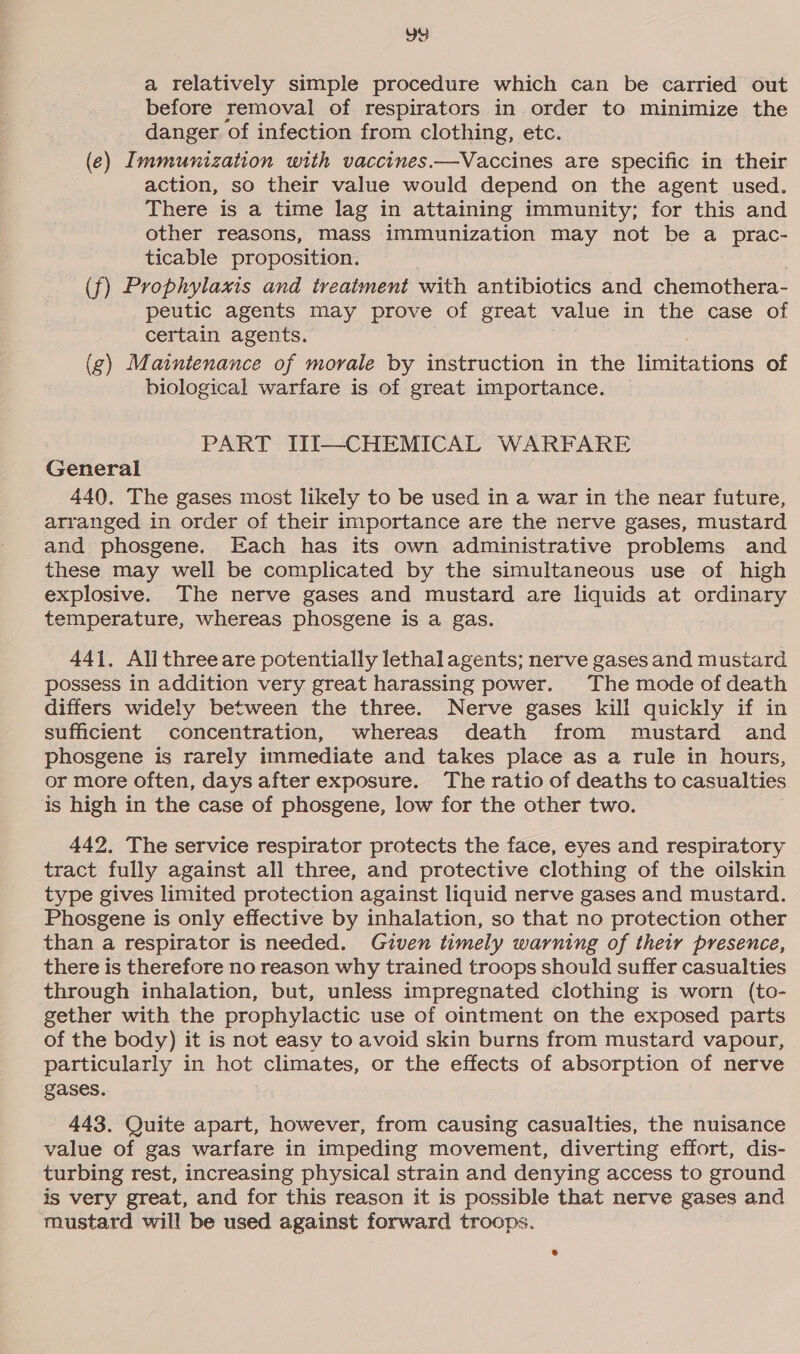 a relatively simple procedure which can be carried out before removal of respirators in order to minimize the danger of infection from clothing, etc. (e) Immunization with vaccines.—Vaccines are specific in their action, so their value would depend on the agent used. There is a time lag in attaining immunity; for this and other reasons, mass immunization may not be a prac- ticable proposition. (f) Prophylaxis and treatment with antibiotics and chemothera- peutic agents may prove of great value in the case of certain agents. (g) Maintenance of morale by instruction in the honegee of biological warfare is of great importance. PART III—CHEMICAL WARFARE General 440. The gases most likely to be used in a war in the near future, arranged in order of their importance are the nerve gases, mustard and phosgene. Each has its own administrative problems and these may well be complicated by the simultaneous use of high explosive. The nerve gases and mustard are liquids at ordinary temperature, whereas phosgene is a gas. 441, Allthreeare potentially lethal agents; nerve gases and mustard possess in addition very great harassing power. The mode of death differs widely between the three. Nerve gases kill quickly if in sufficient concentration, whereas death from mustard and phosgene is rarely immediate and takes place as a rule in hours, or more often, days after exposure. The ratio of deaths to casualties is high in the case of phosgene, low for the other two. 442. The service respirator protects the face, eyes and respiratory tract fully against all three, and protective clothing of the oilskin type gives limited protection against liquid nerve gases and mustard. Phosgene is only effective by inhalation, so that no protection other than a respirator is needed. Given timely warning of their presence, there is therefore no reason why trained troops should suffer casualties through inhalation, but, unless impregnated clothing is worn (to- gether with the prophylactic use of ointment on the exposed parts of the body) it is not easy to avoid skin burns from mustard vapour, particularly in hot climates, or the effects of absorption of nerve gases. 443. Quite apart, however, from causing casualties, the nuisance value of gas warfare in impeding movement, diverting effort, dis- turbing rest, increasing physical strain and denying access to ground is very great, and for this reason it is possible that nerve gases and ‘mustard will be used against forward troops.