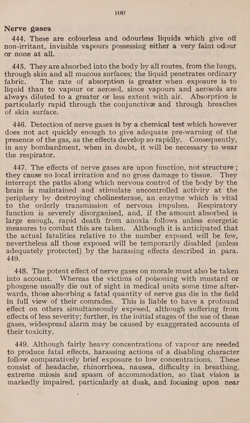 ivd Nerve gases 444, These are colourless and odourless liquids which give off non-irritant, invisible vapours possessing either a very faint odour or none at all. 445. They are absorbed into the body by all routes, from the lungs, through skin and all mucous surfaces; the liquid penetrates ordinary fabric. The rate of absorption is greater when exposure is to liquid than to vapour or aerosol, since vapours and aerosols are always diluted to a greater or less extent with air. Absorption is particularly rapid through the conjunctive and through breaches of skin surface. 446. Detection of nerve gases is by a chemical test which however does not act quickly enough to give adequate pre-warning of the presence of the gas, as the effects develop so rapidly. Consequently, in any bombardment, when in doubt, it will be necessary to wear the respirator. 447. The effects of nerve gases are upon function, not structure ; they cause no local irritation and no gross damage to tissue. They interrupt the paths along which nervous control of the body by the brain is maintained and stimulate uncontrolled activity at the periphery by destroying cholinesterase, an enzyme which is vital to the orderly transmission of nervous impulses. Respiratory function is severely disorganised, and, if the amount absorbed is large enough, rapid death from anoxia follows unless energetic measures to combat this are taken. Although it is anticipated that the actual fatalities relative to the number exposed will be few, nevertheless all those exposed will be temporarily disabled (unless adequately protected) by the harassing effects described in. para. 449, 448. The potent effect of nerve gases on morale must also be taken into account. Whereas the victims of poisoning with mustard or phosgene usually die out of sight in medical units some time after- wards, those absorbing a fatal quantity of nerve gas die in the field in full view of their comrades. This is liable to have a profound effect on others simultaneously exposed, although suffering from effects of less severity; further, in the initial stages of the use of these gases, widespread alarm may be caused by exaggerated accounts of their toxicity. 449, Although fairly heavy concentrations of vapour are needed to produce fatal effects, harassing actions of a disabling character follow comparatively brief exposure to low concentrations. These consist of headache, rhinorrhoea, nausea, difficulty in breathing, extreme miosis and spasm of accommodation, so that vision is markedly impaired, particularly at dusk, and focusing upon near