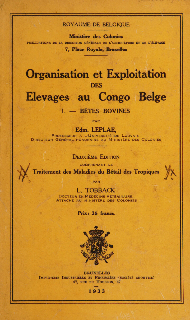 Ministère des Colonies PUBLICATIONS DE LA DIRECTION GÉNÉRALE DE L'AGRICULTURE ET DE L'ÉLEVAGE 7, Place Royale, Bruxelles Organisation et Exploitation DES Elevages au Congo Belge L — BÊTES BOVINES Edm. LEPLAE, PROFESSEUR A L'UNIVERSITÉ DE LOUVAIN, DIRECTEUR GÉNÉRAL HONORAÏRE AU MINISTÈRE DES COLONIES DEUXIÈME EDITION Prix: 35 francs. IMPRIMERIE INDUSTRIELLE ET FINANCIÈRE (SOCIÉTÉ ANONYME) 47, RUE DU HOUBLON, 47 1933 